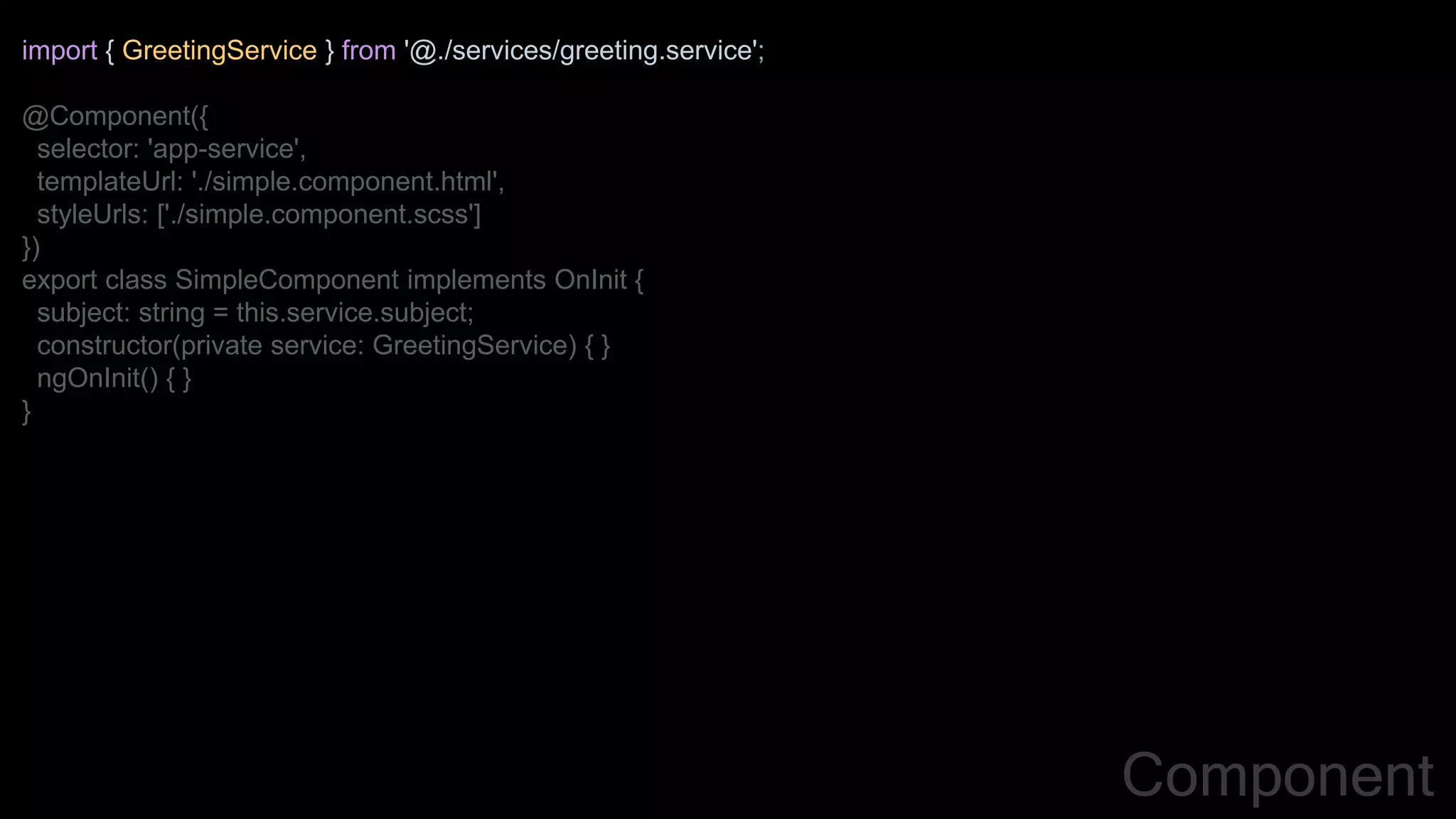 import { GreetingService } from '@./services/greeting.service';
@Component({
selector: 'app-service',
templateUrl: './simple.component.html',
styleUrls: ['./simple.component.scss']
})
export class SimpleComponent implements OnInit {
subject: string = this.service.subject;
constructor(private service: GreetingService) { }
ngOnInit() { }
}
Component
 