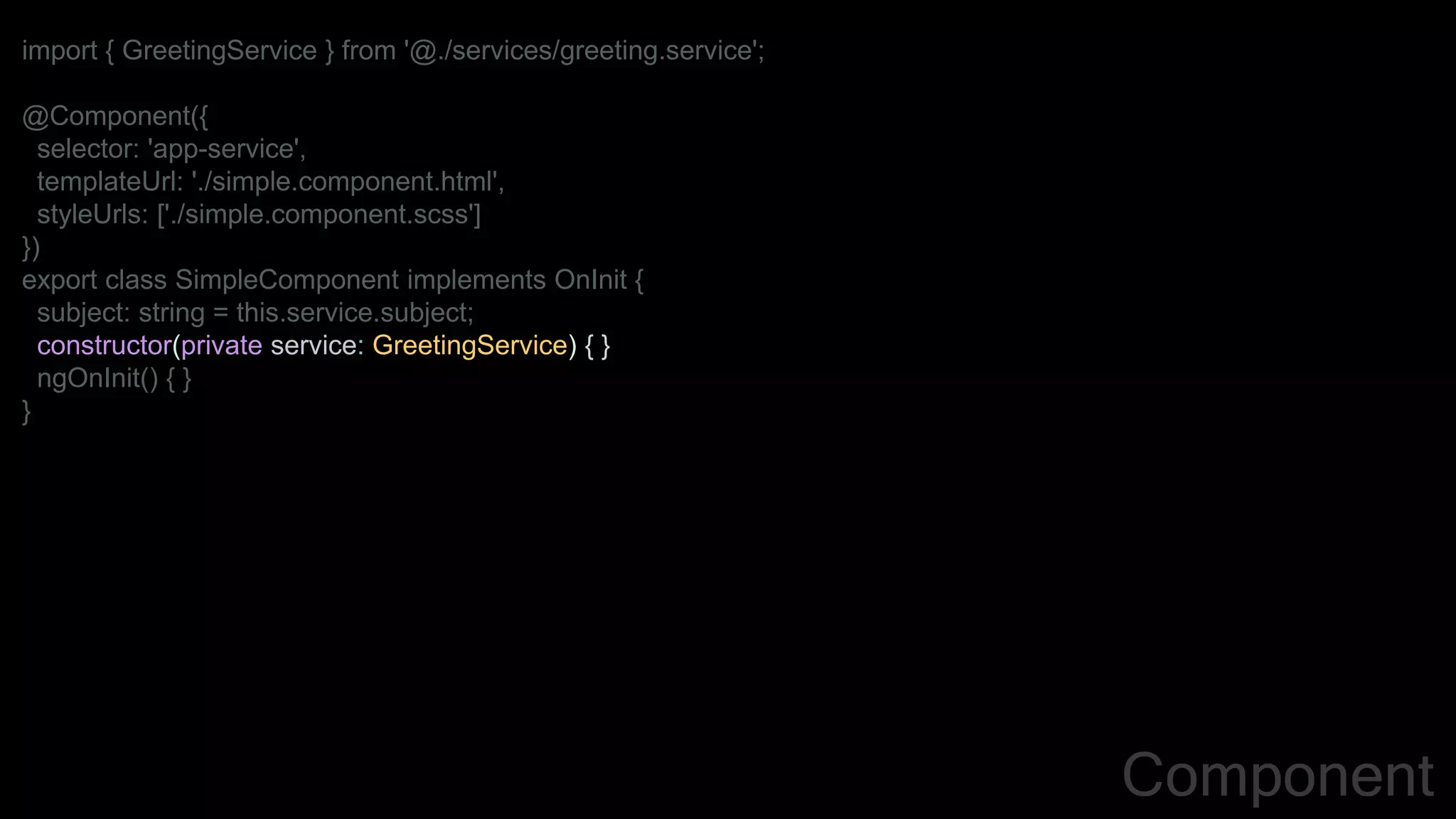 import { GreetingService } from '@./services/greeting.service';
@Component({
selector: 'app-service',
templateUrl: './simple.component.html',
styleUrls: ['./simple.component.scss']
})
export class SimpleComponent implements OnInit {
subject: string = this.service.subject;
constructor(private service: GreetingService) { }
ngOnInit() { }
}
Component
 