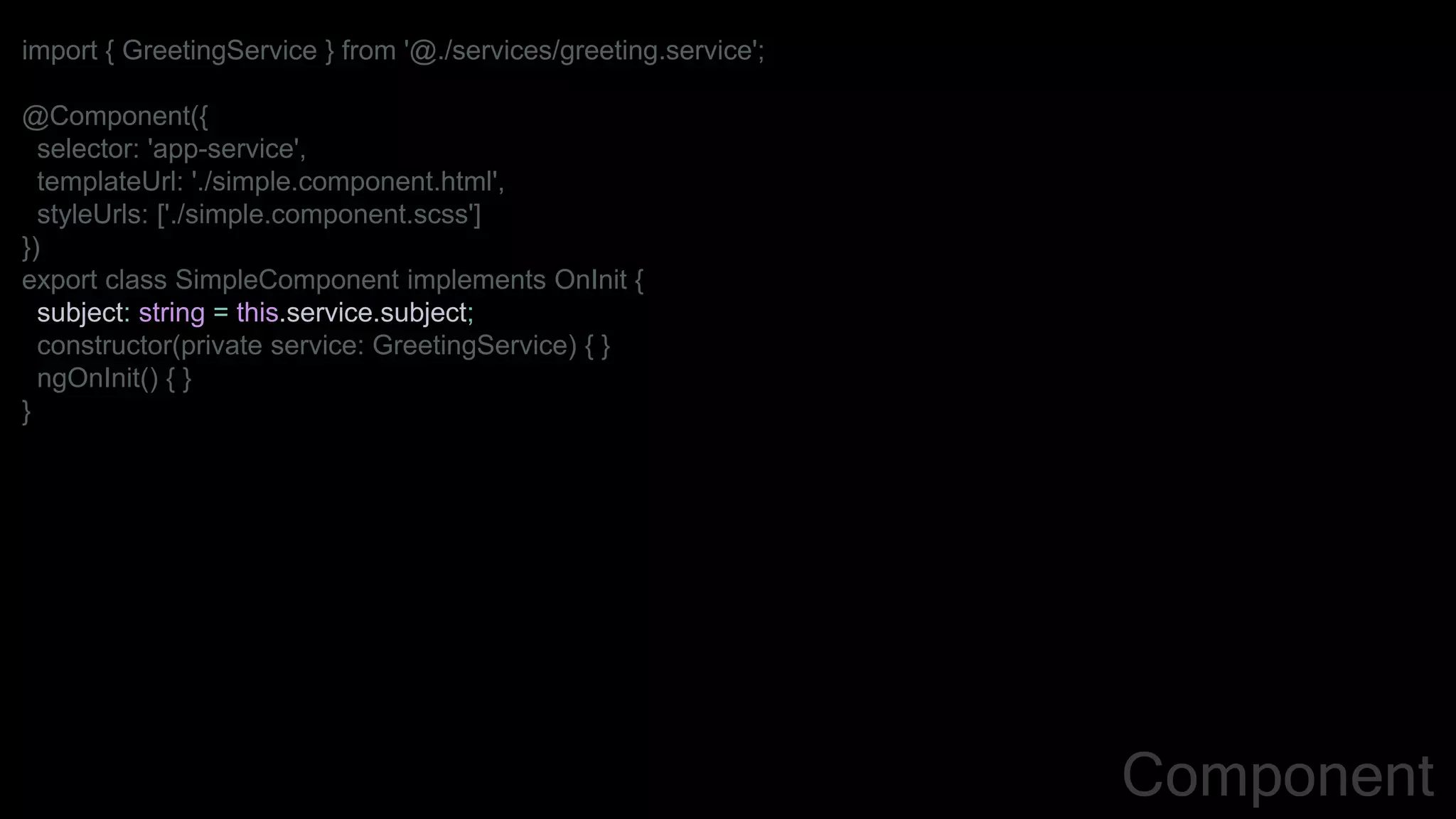 import { GreetingService } from '@./services/greeting.service';
@Component({
selector: 'app-service',
templateUrl: './simple.component.html',
styleUrls: ['./simple.component.scss']
})
export class SimpleComponent implements OnInit {
subject: string = this.service.subject;
constructor(private service: GreetingService) { }
ngOnInit() { }
}
Component
 