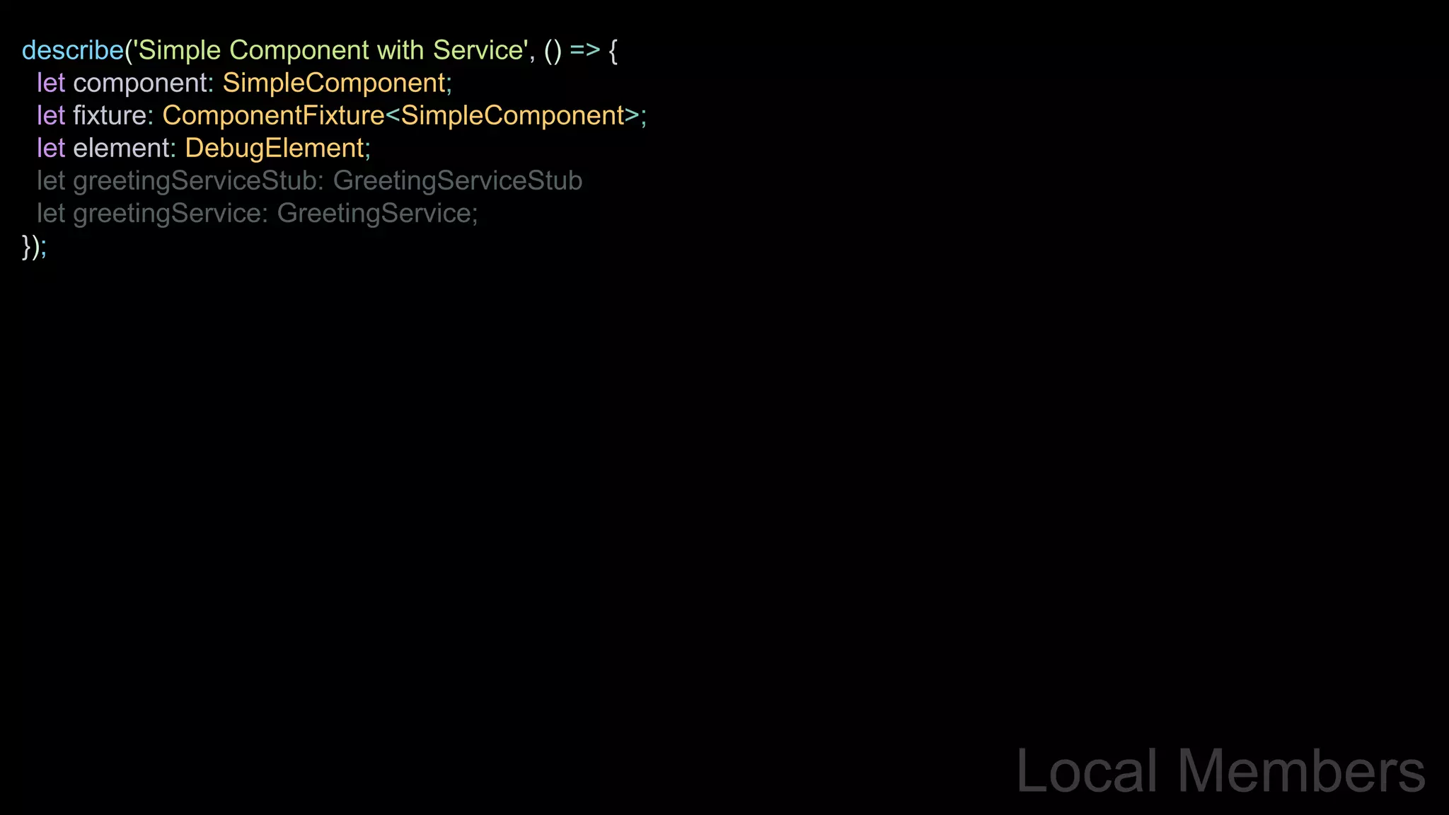 Local Members
describe('Simple Component with Service', () => {
let component: SimpleComponent;
let fixture: ComponentFixture<SimpleComponent>;
let element: DebugElement;
let greetingServiceStub: GreetingServiceStub
let greetingService: GreetingService;
});
 
