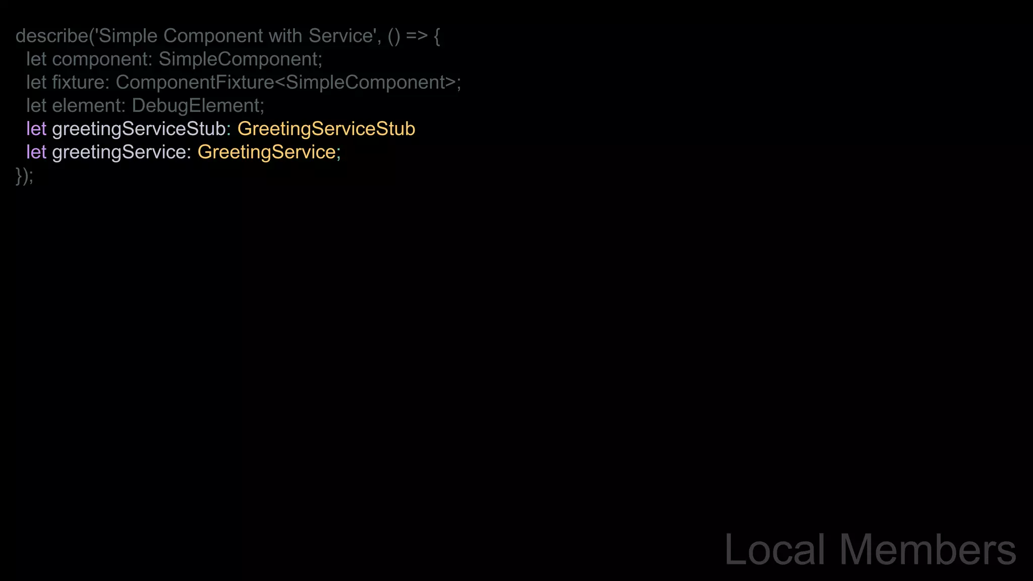 Local Members
describe('Simple Component with Service', () => {
let component: SimpleComponent;
let fixture: ComponentFixture<SimpleComponent>;
let element: DebugElement;
let greetingServiceStub: GreetingServiceStub
let greetingService: GreetingService;
});
 