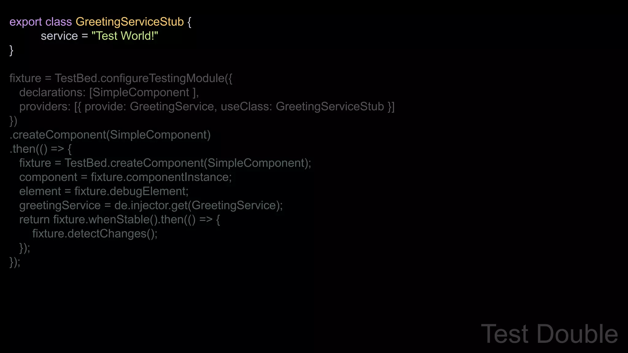 export class GreetingServiceStub {
service = "Test World!"
}
fixture = TestBed.configureTestingModule({
declarations: [SimpleComponent ],
providers: [{ provide: GreetingService, useClass: GreetingServiceStub }]
})
.createComponent(SimpleComponent)
.then(() => {
fixture = TestBed.createComponent(SimpleComponent);
component = fixture.componentInstance;
element = fixture.debugElement;
greetingService = de.injector.get(GreetingService);
return fixture.whenStable().then(() => {
fixture.detectChanges();
});
});
Test Double
 