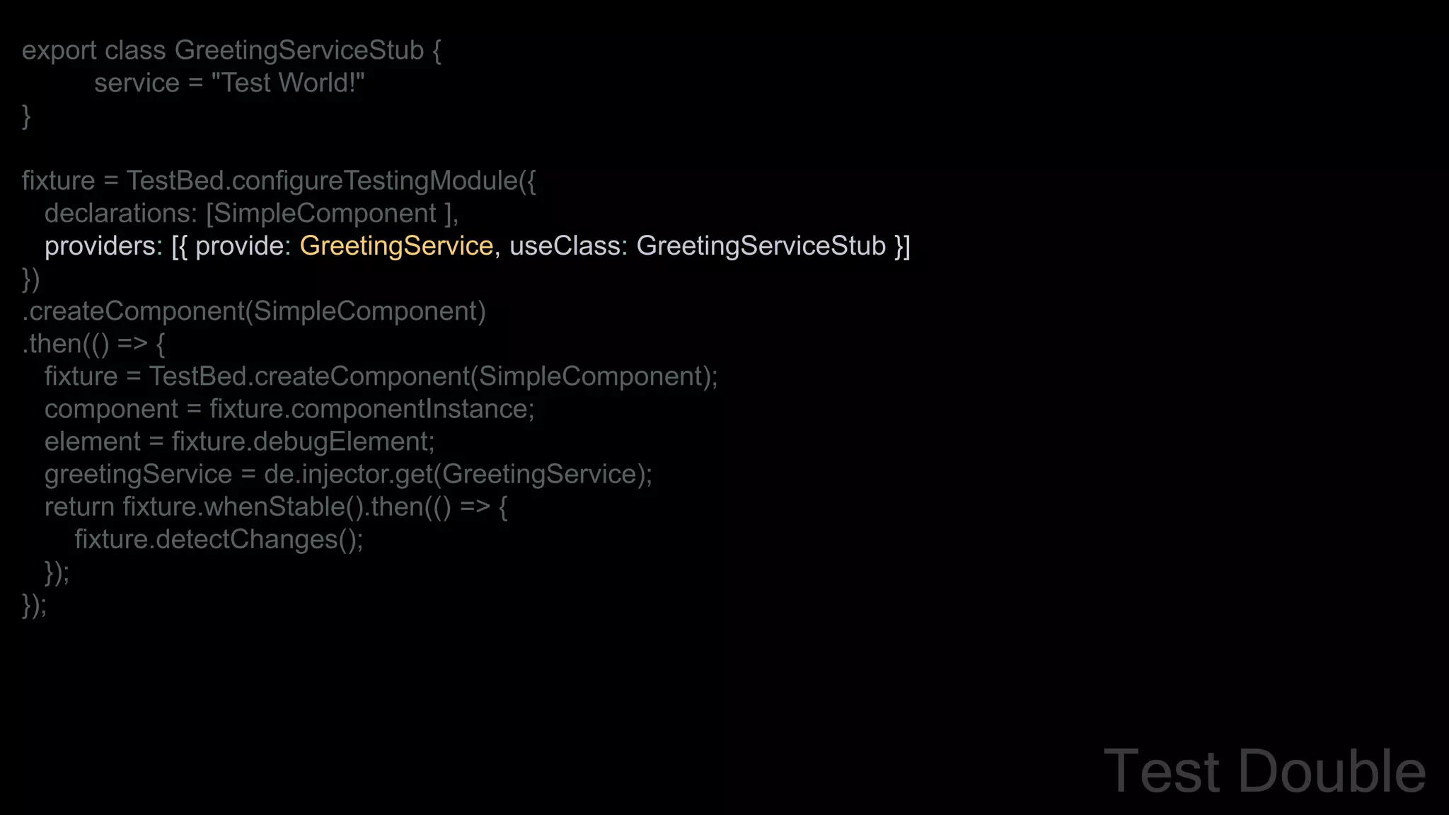 export class GreetingServiceStub {
service = "Test World!"
}
fixture = TestBed.configureTestingModule({
declarations: [SimpleComponent ],
providers: [{ provide: GreetingService, useClass: GreetingServiceStub }]
})
.createComponent(SimpleComponent)
.then(() => {
fixture = TestBed.createComponent(SimpleComponent);
component = fixture.componentInstance;
element = fixture.debugElement;
greetingService = de.injector.get(GreetingService);
return fixture.whenStable().then(() => {
fixture.detectChanges();
});
});
Test Double
 