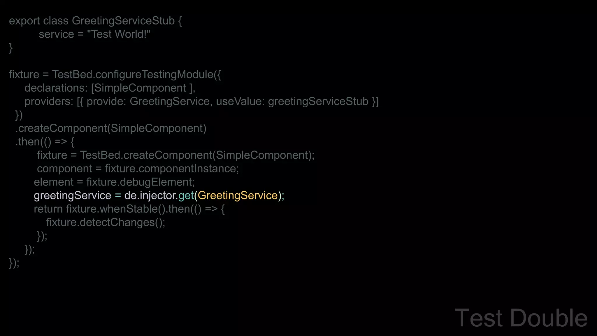 export class GreetingServiceStub {
service = "Test World!"
}
fixture = TestBed.configureTestingModule({
declarations: [SimpleComponent ],
providers: [{ provide: GreetingService, useValue: greetingServiceStub }]
})
.createComponent(SimpleComponent)
.then(() => {
fixture = TestBed.createComponent(SimpleComponent);
component = fixture.componentInstance;
element = fixture.debugElement;
greetingService = de.injector.get(GreetingService);
return fixture.whenStable().then(() => {
fixture.detectChanges();
});
});
});
Test Double
 