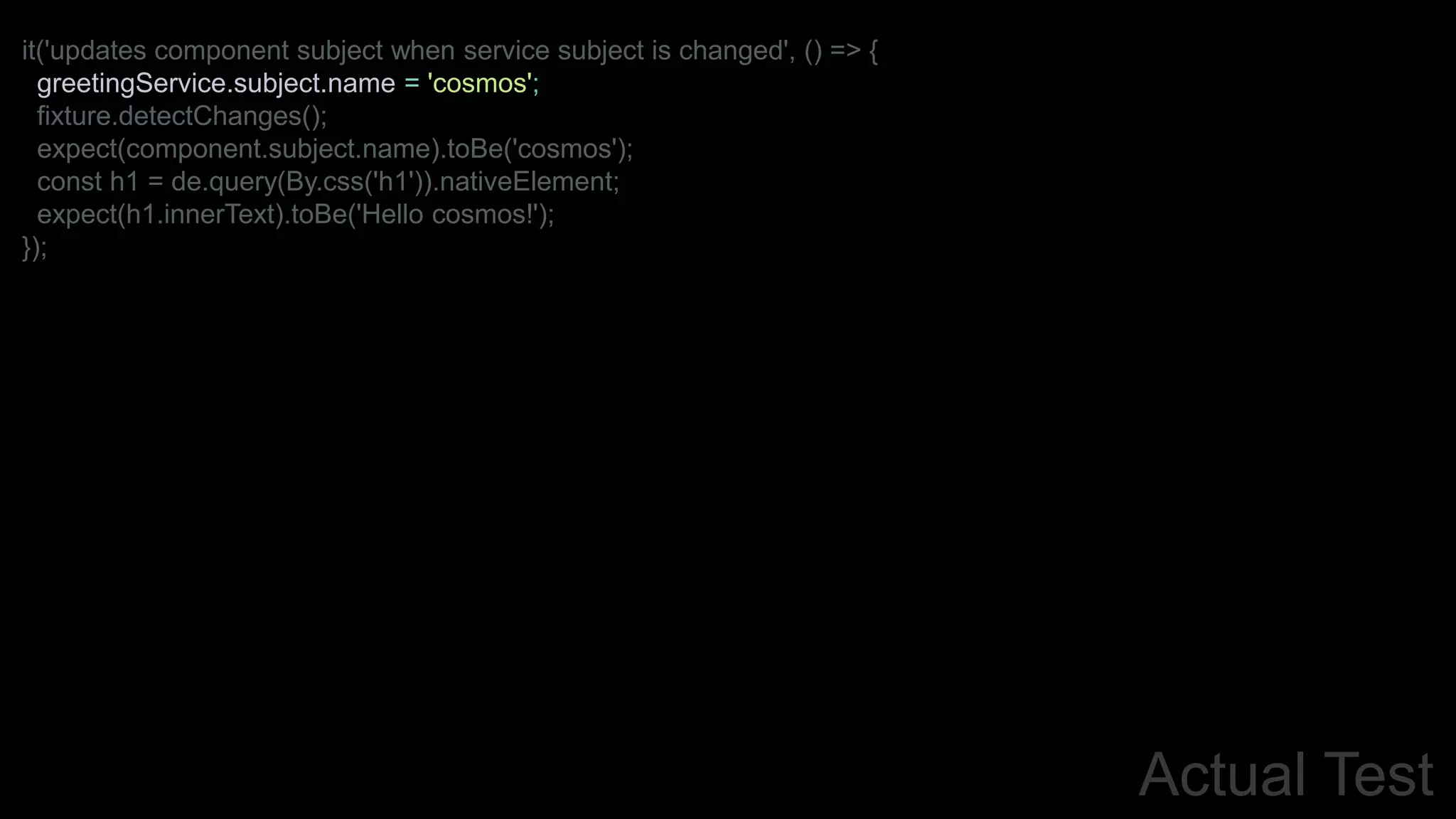 Actual Test
it('updates component subject when service subject is changed', () => {
greetingService.subject.name = 'cosmos';
fixture.detectChanges();
expect(component.subject.name).toBe('cosmos');
const h1 = de.query(By.css('h1')).nativeElement;
expect(h1.innerText).toBe('Hello cosmos!');
});
 