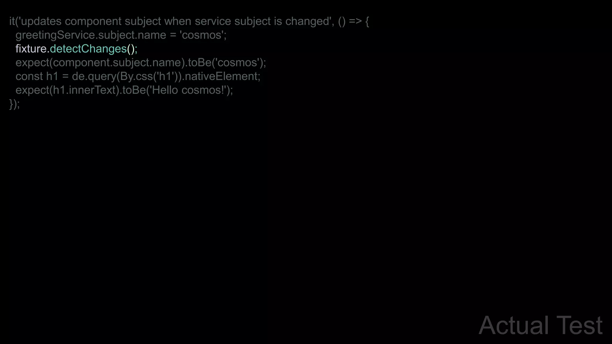 Actual Test
it('updates component subject when service subject is changed', () => {
greetingService.subject.name = 'cosmos';
fixture.detectChanges();
expect(component.subject.name).toBe('cosmos');
const h1 = de.query(By.css('h1')).nativeElement;
expect(h1.innerText).toBe('Hello cosmos!');
});
 