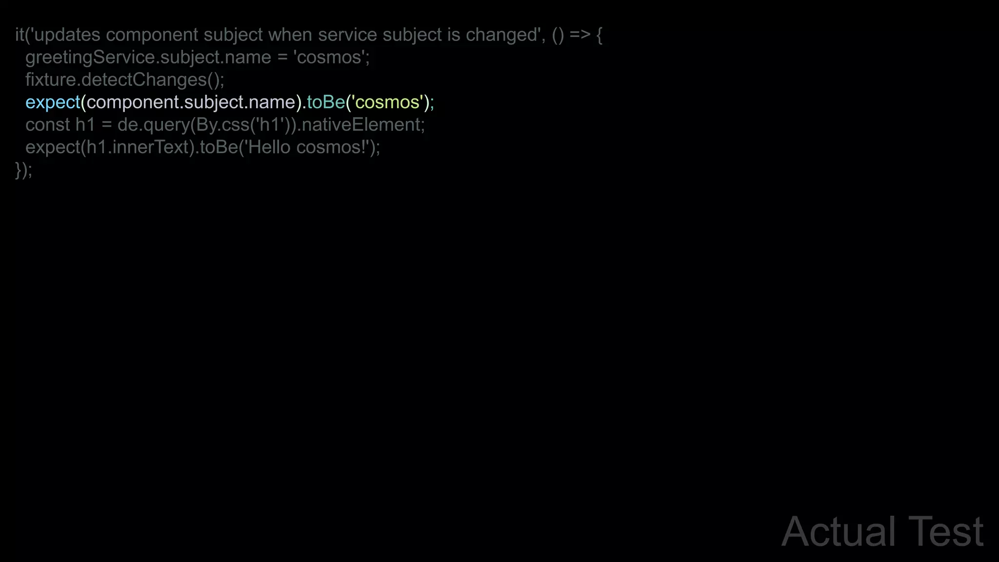 Actual Test
it('updates component subject when service subject is changed', () => {
greetingService.subject.name = 'cosmos';
fixture.detectChanges();
expect(component.subject.name).toBe('cosmos');
const h1 = de.query(By.css('h1')).nativeElement;
expect(h1.innerText).toBe('Hello cosmos!');
});
 