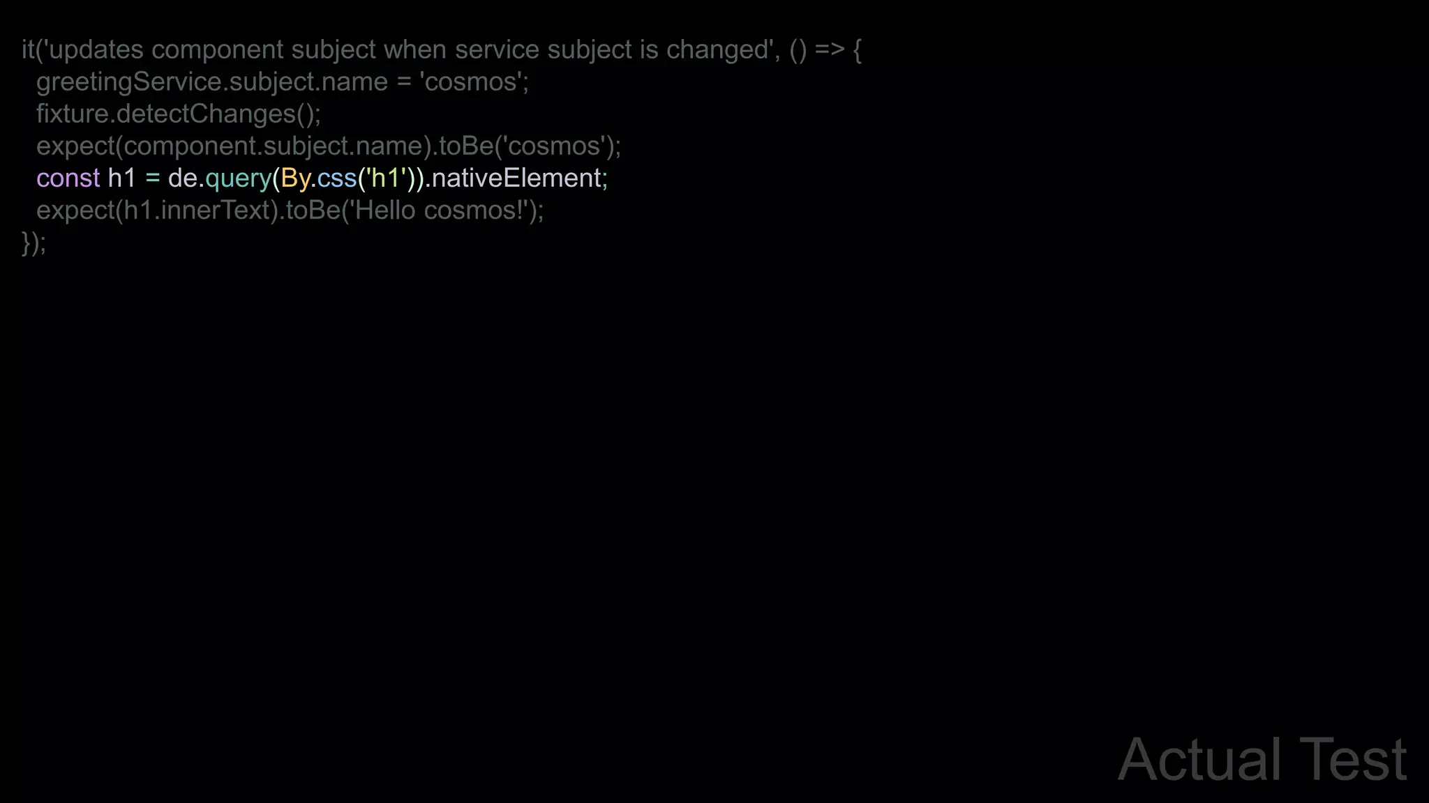 Actual Test
it('updates component subject when service subject is changed', () => {
greetingService.subject.name = 'cosmos';
fixture.detectChanges();
expect(component.subject.name).toBe('cosmos');
const h1 = de.query(By.css('h1')).nativeElement;
expect(h1.innerText).toBe('Hello cosmos!');
});
 