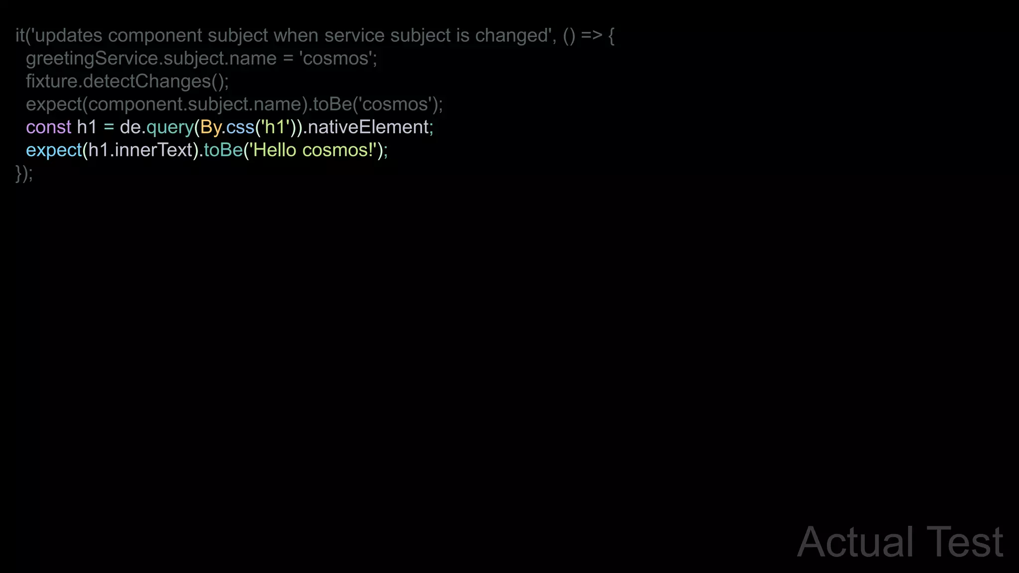 Actual Test
it('updates component subject when service subject is changed', () => {
greetingService.subject.name = 'cosmos';
fixture.detectChanges();
expect(component.subject.name).toBe('cosmos');
const h1 = de.query(By.css('h1')).nativeElement;
expect(h1.innerText).toBe('Hello cosmos!');
});
 