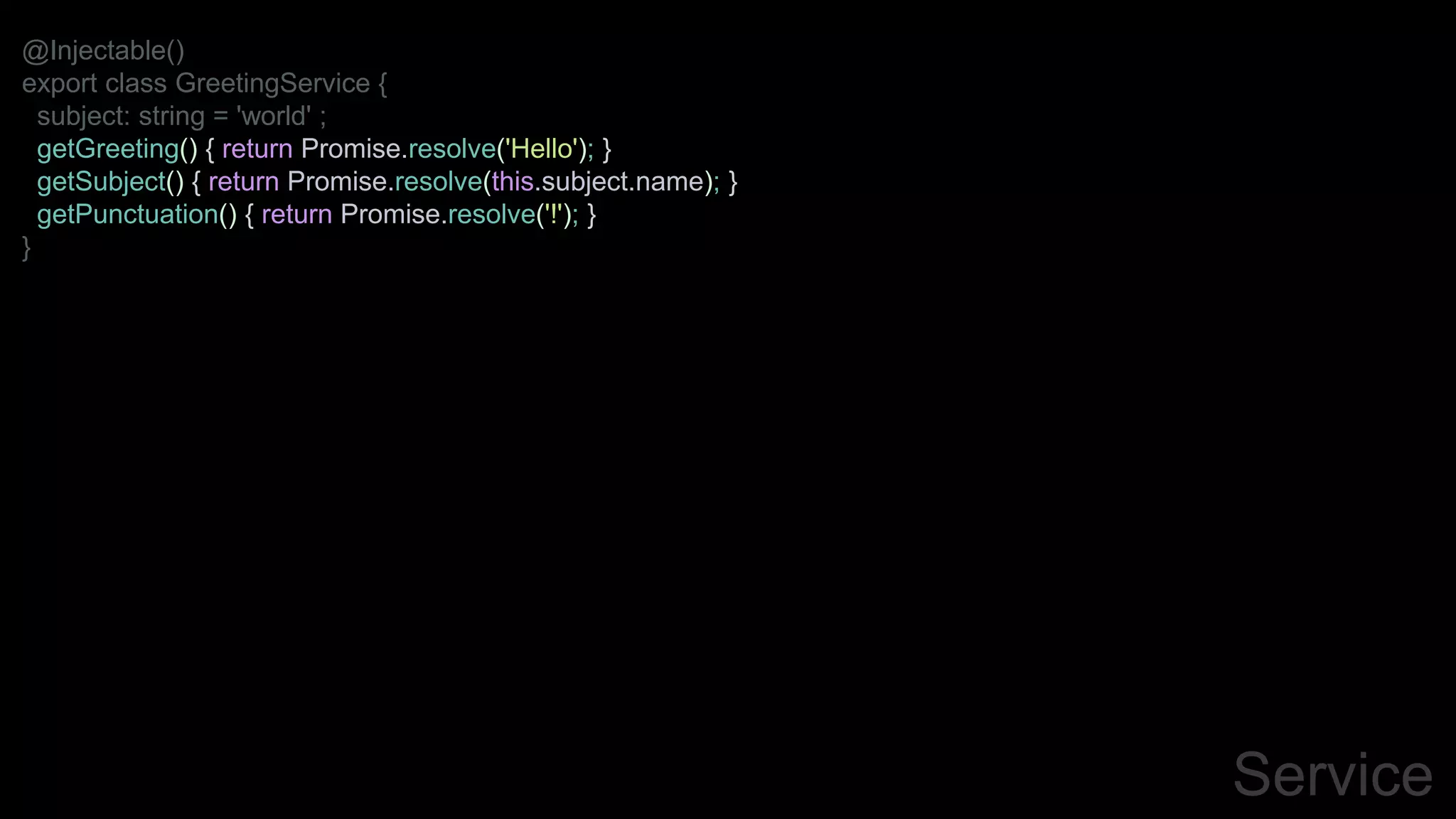 Service
@Injectable()
export class GreetingService {
subject: string = 'world' ;
getGreeting() { return Promise.resolve('Hello'); }
getSubject() { return Promise.resolve(this.subject.name); }
getPunctuation() { return Promise.resolve('!'); }
}
 
