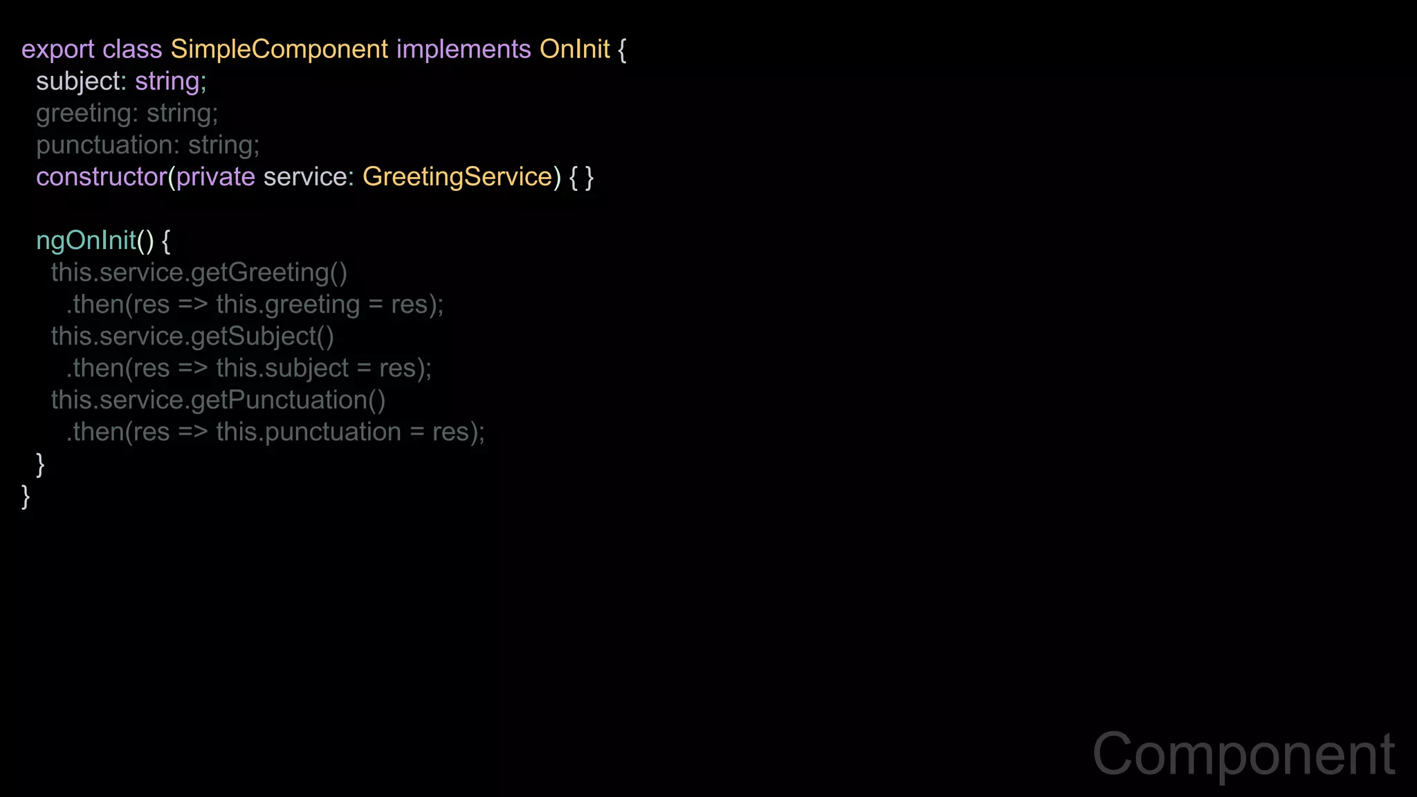 Component
export class SimpleComponent implements OnInit {
subject: string;
greeting: string;
punctuation: string;
constructor(private service: GreetingService) { }
ngOnInit() {
this.service.getGreeting()
.then(res => this.greeting = res);
this.service.getSubject()
.then(res => this.subject = res);
this.service.getPunctuation()
.then(res => this.punctuation = res);
}
}
 