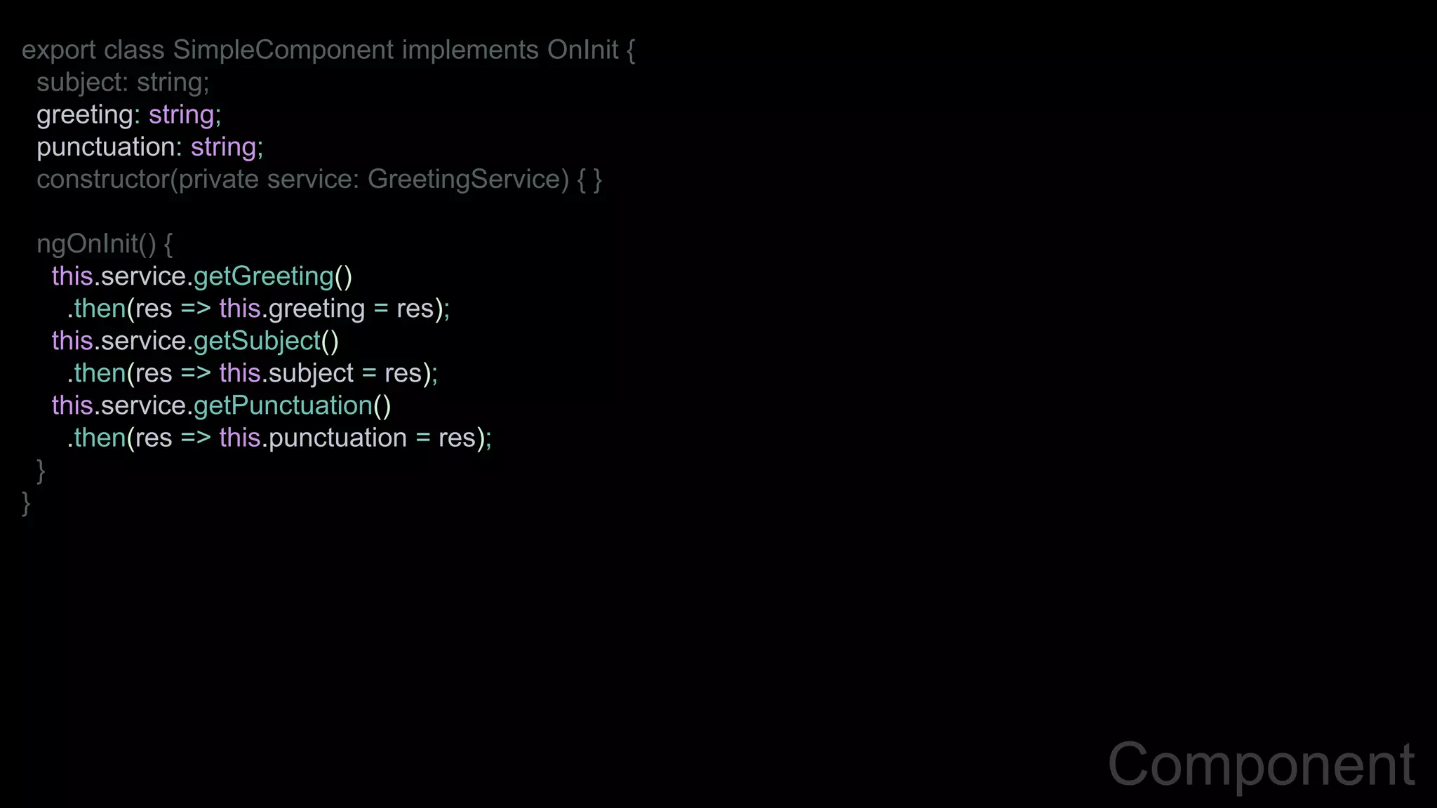 Component
export class SimpleComponent implements OnInit {
subject: string;
greeting: string;
punctuation: string;
constructor(private service: GreetingService) { }
ngOnInit() {
this.service.getGreeting()
.then(res => this.greeting = res);
this.service.getSubject()
.then(res => this.subject = res);
this.service.getPunctuation()
.then(res => this.punctuation = res);
}
}
 