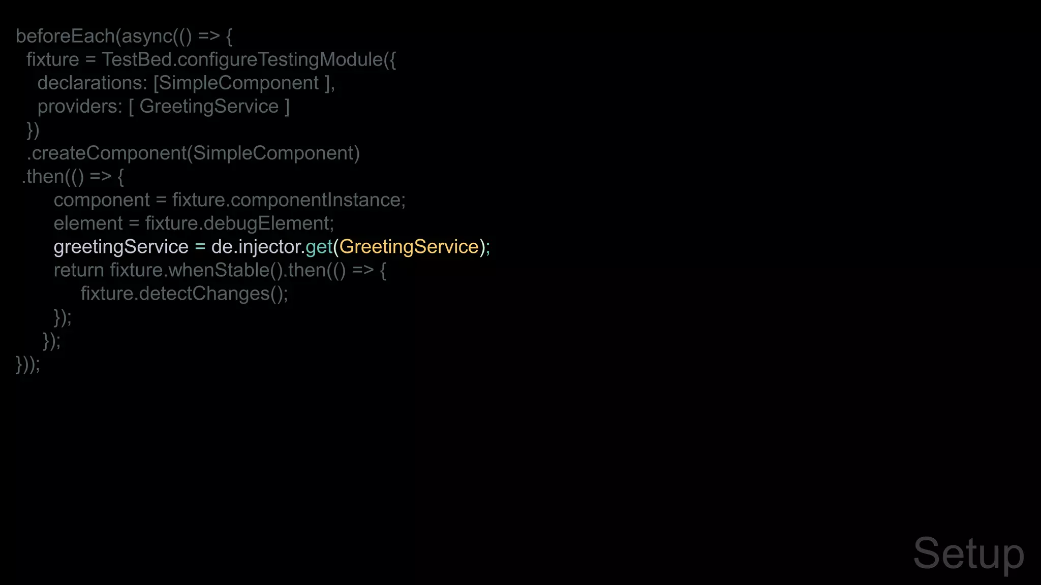 Setup
beforeEach(async(() => {
fixture = TestBed.configureTestingModule({
declarations: [SimpleComponent ],
providers: [ GreetingService ]
})
.createComponent(SimpleComponent)
.then(() => {
component = fixture.componentInstance;
element = fixture.debugElement;
greetingService = de.injector.get(GreetingService);
return fixture.whenStable().then(() => {
fixture.detectChanges();
});
});
}));
 