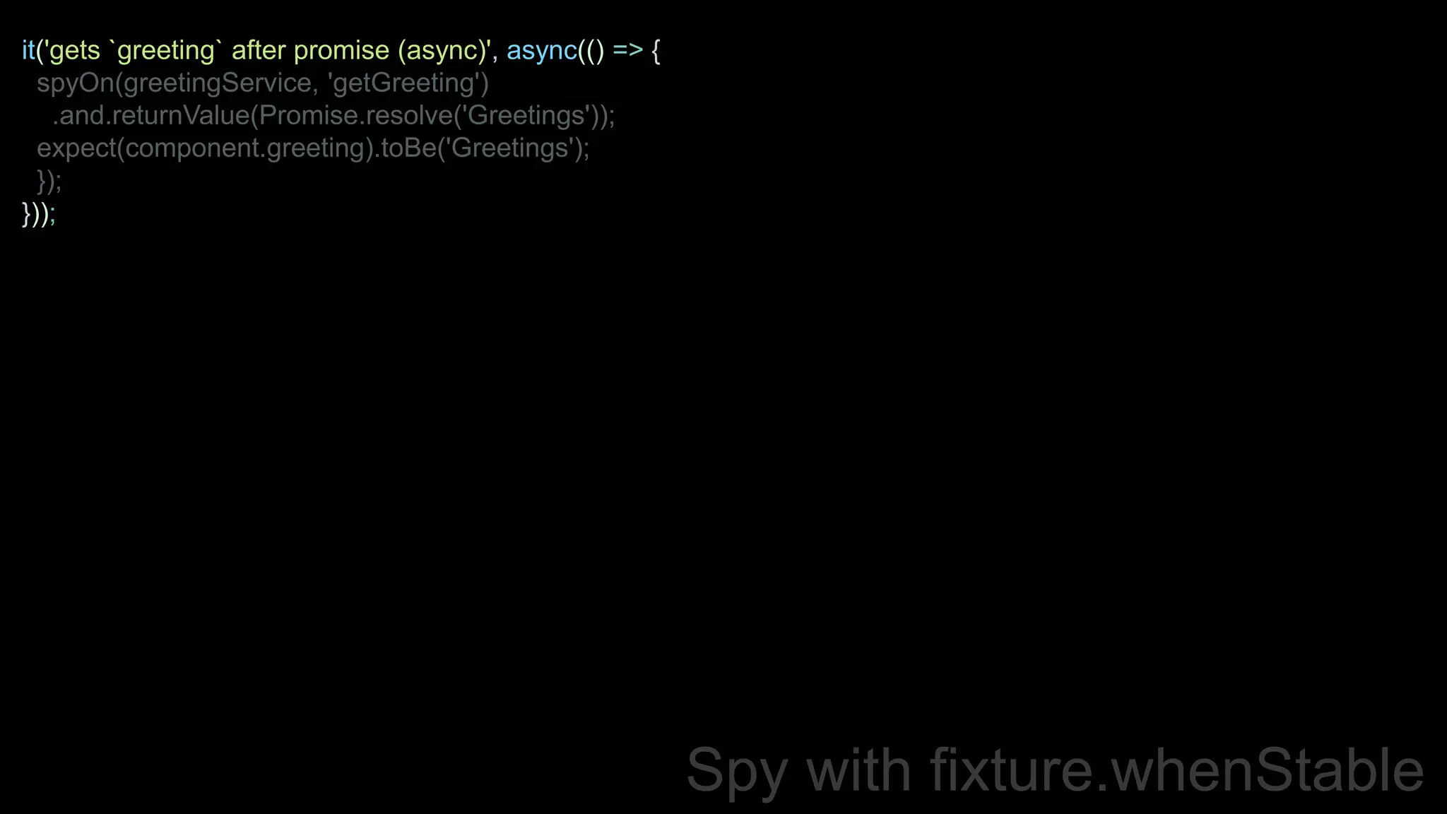 Spy with fixture.whenStable
it('gets `greeting` after promise (async)', async(() => {
spyOn(greetingService, 'getGreeting')
.and.returnValue(Promise.resolve('Greetings'));
expect(component.greeting).toBe('Greetings');
});
}));
 