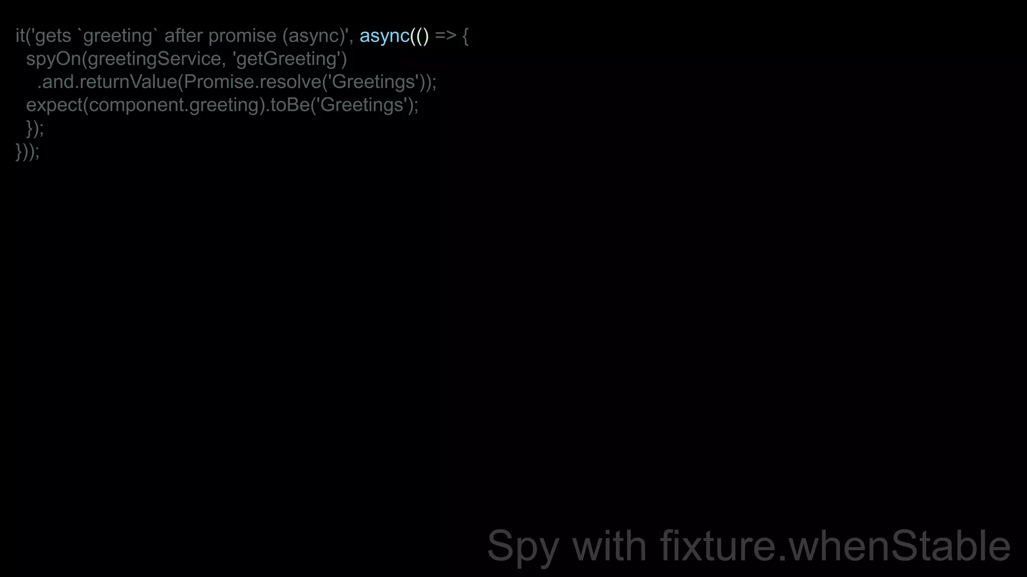 Spy with fixture.whenStable
it('gets `greeting` after promise (async)', async(() => {
spyOn(greetingService, 'getGreeting')
.and.returnValue(Promise.resolve('Greetings'));
expect(component.greeting).toBe('Greetings');
});
}));
 