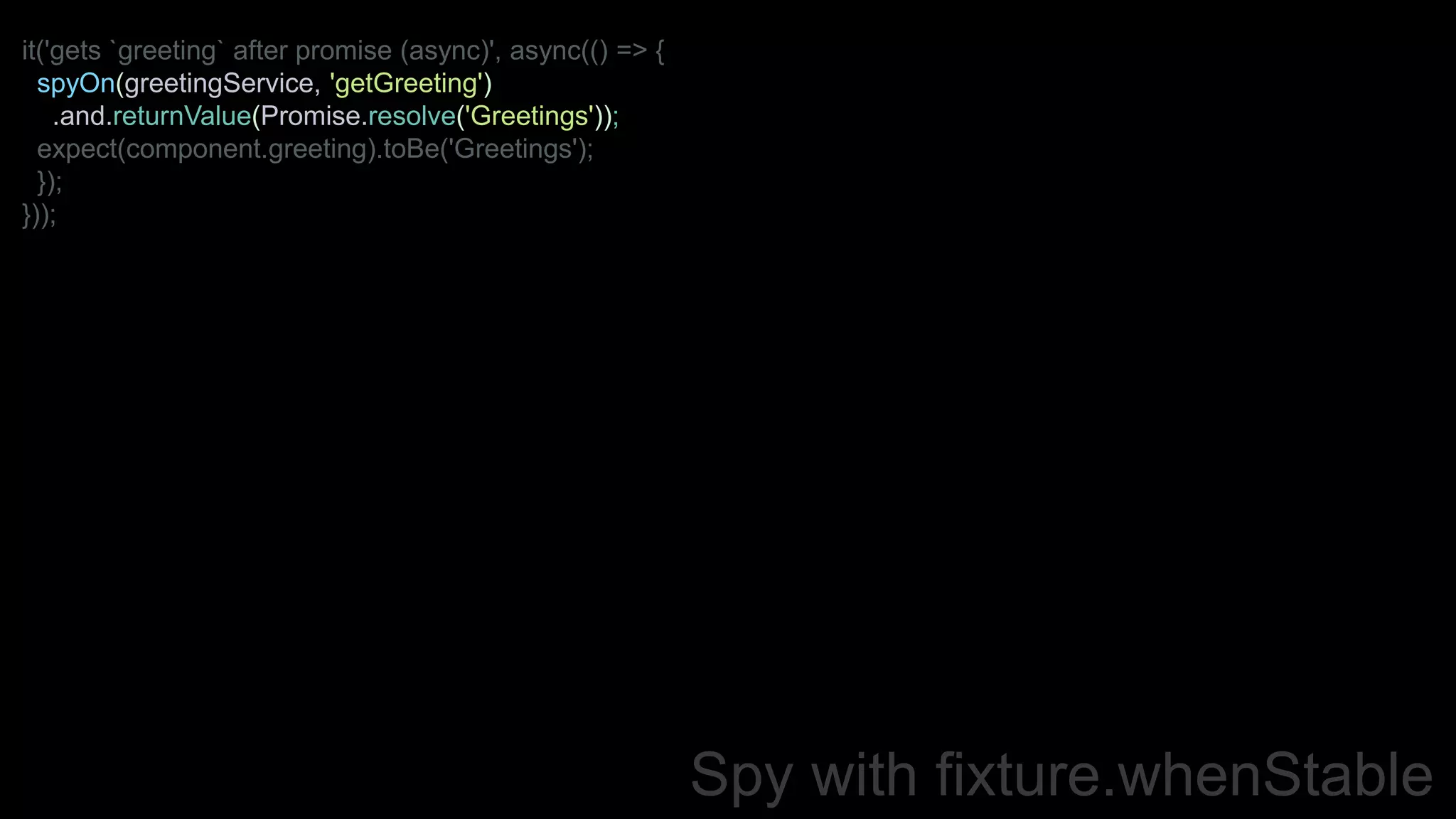 Spy with fixture.whenStable
it('gets `greeting` after promise (async)', async(() => {
spyOn(greetingService, 'getGreeting')
.and.returnValue(Promise.resolve('Greetings'));
expect(component.greeting).toBe('Greetings');
});
}));
 