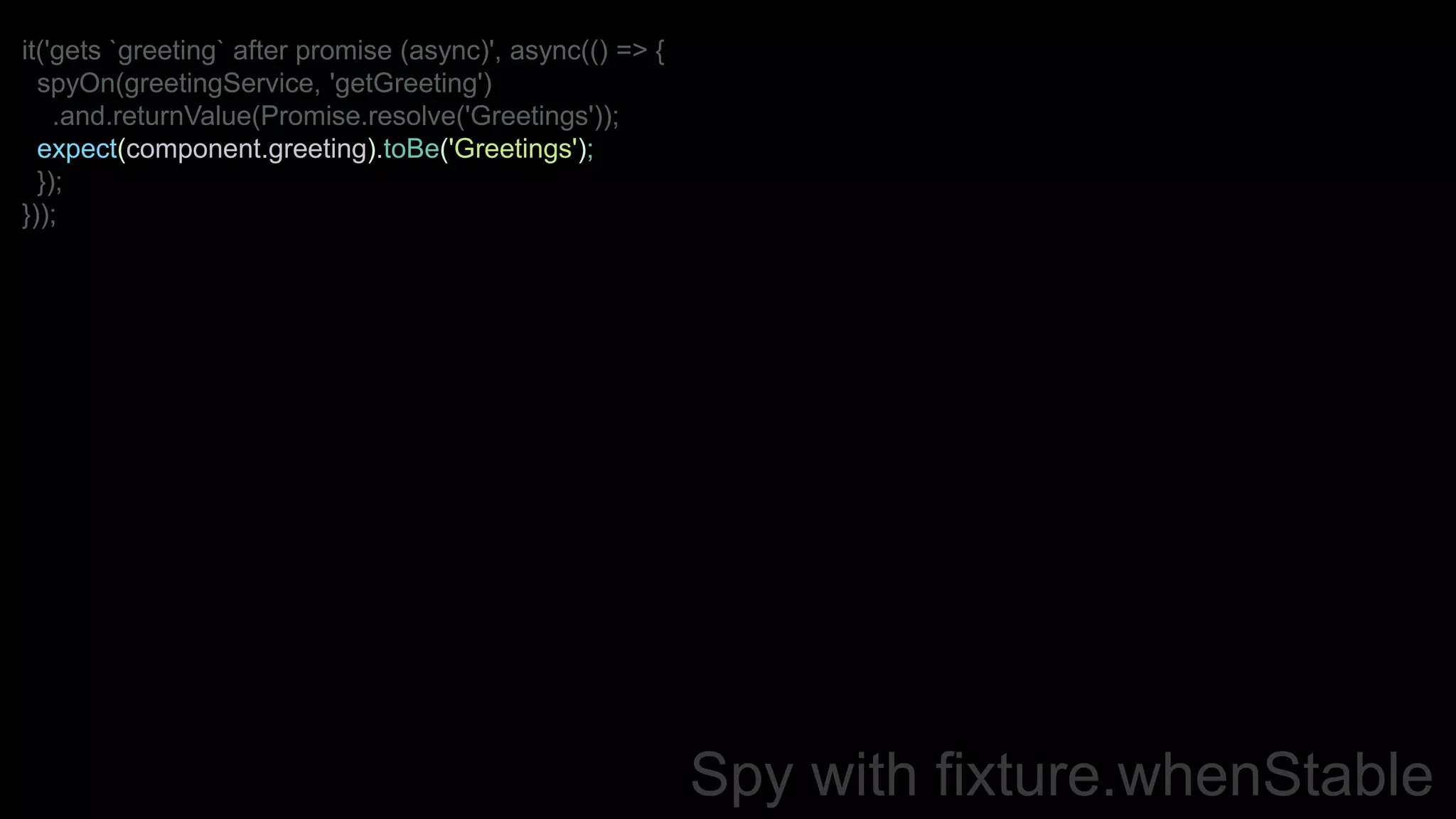 Spy with fixture.whenStable
it('gets `greeting` after promise (async)', async(() => {
spyOn(greetingService, 'getGreeting')
.and.returnValue(Promise.resolve('Greetings'));
expect(component.greeting).toBe('Greetings');
});
}));
 