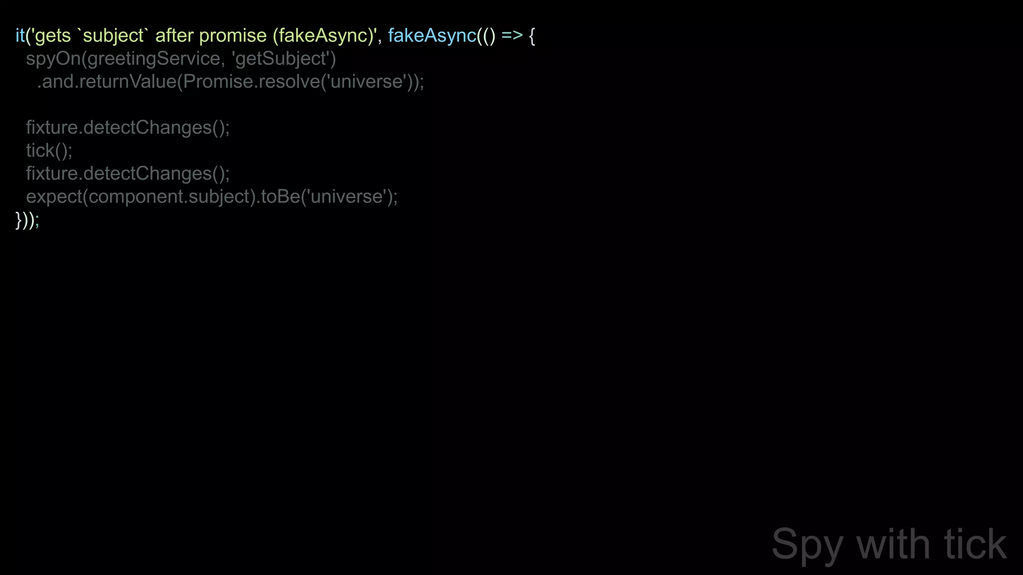 Spy with tick
it('gets `subject` after promise (fakeAsync)', fakeAsync(() => {
spyOn(greetingService, 'getSubject')
.and.returnValue(Promise.resolve('universe'));
fixture.detectChanges();
tick();
fixture.detectChanges();
expect(component.subject).toBe('universe');
}));
 