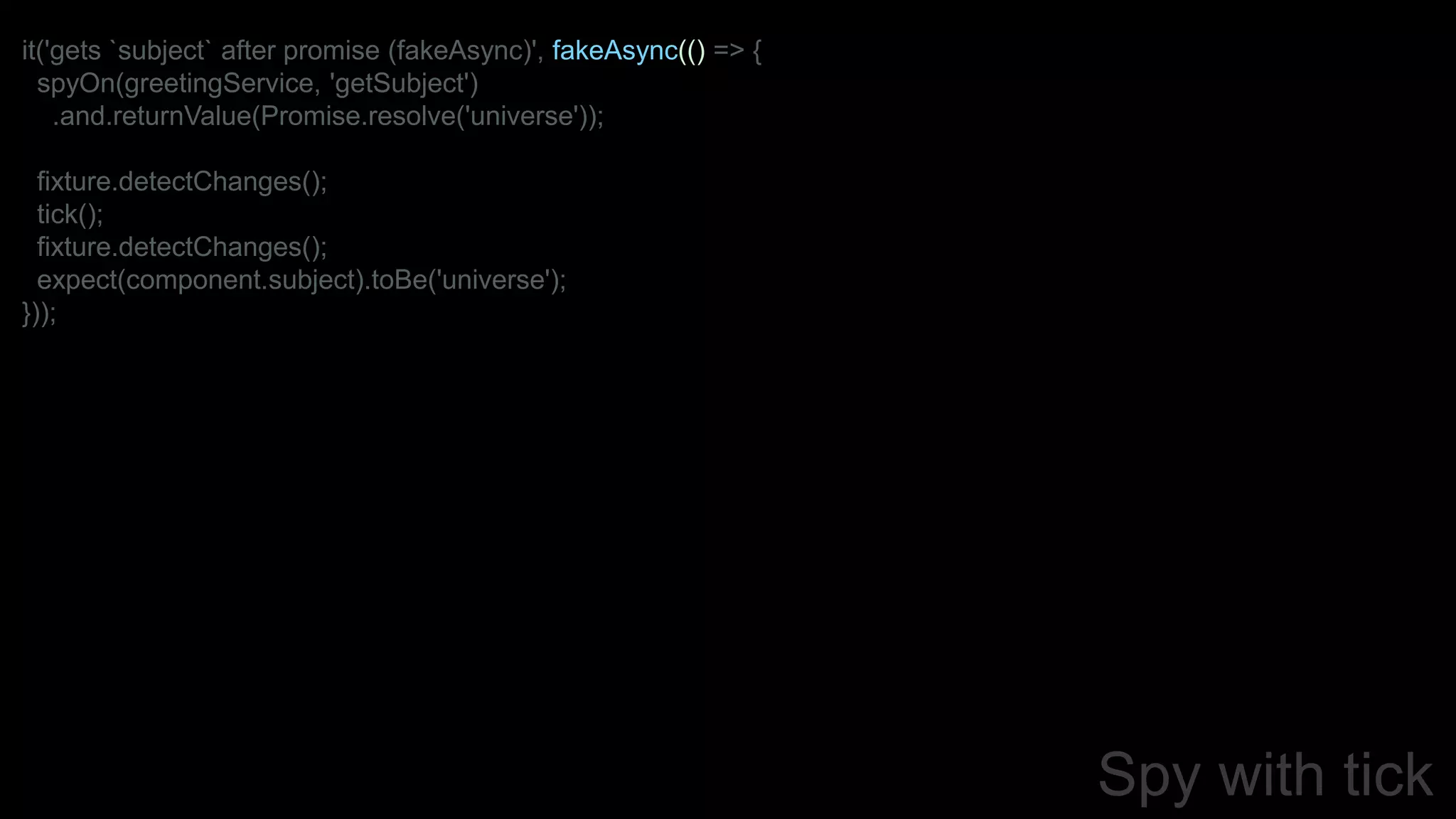 Spy with tick
it('gets `subject` after promise (fakeAsync)', fakeAsync(() => {
spyOn(greetingService, 'getSubject')
.and.returnValue(Promise.resolve('universe'));
fixture.detectChanges();
tick();
fixture.detectChanges();
expect(component.subject).toBe('universe');
}));
 