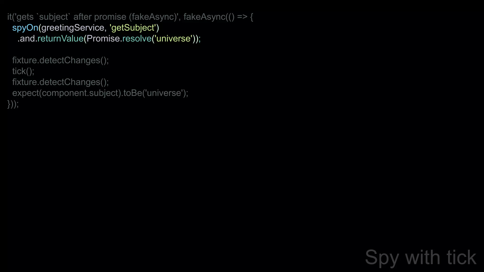 Spy with tick
it('gets `subject` after promise (fakeAsync)', fakeAsync(() => {
spyOn(greetingService, 'getSubject')
.and.returnValue(Promise.resolve('universe'));
fixture.detectChanges();
tick();
fixture.detectChanges();
expect(component.subject).toBe('universe');
}));
 