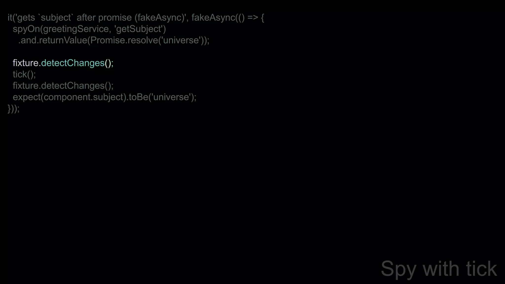 Spy with tick
it('gets `subject` after promise (fakeAsync)', fakeAsync(() => {
spyOn(greetingService, 'getSubject')
.and.returnValue(Promise.resolve('universe'));
fixture.detectChanges();
tick();
fixture.detectChanges();
expect(component.subject).toBe('universe');
}));
 