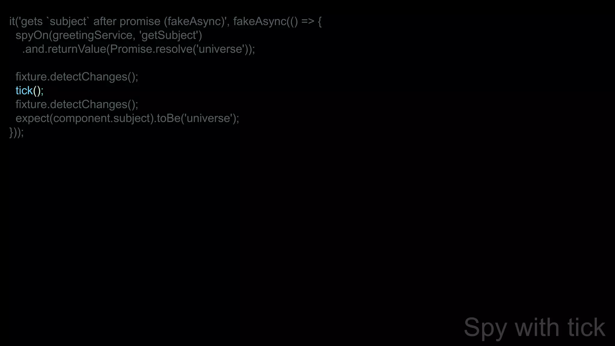 Spy with tick
it('gets `subject` after promise (fakeAsync)', fakeAsync(() => {
spyOn(greetingService, 'getSubject')
.and.returnValue(Promise.resolve('universe'));
fixture.detectChanges();
tick();
fixture.detectChanges();
expect(component.subject).toBe('universe');
}));
 