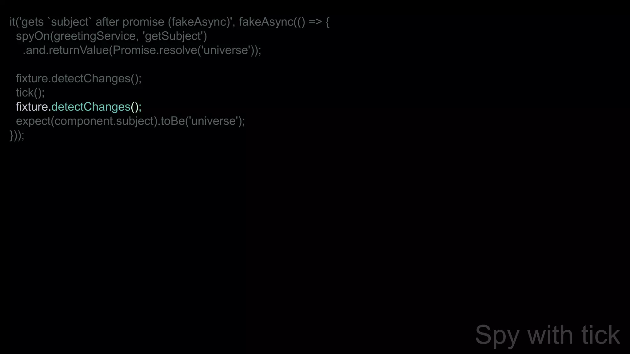 Spy with tick
it('gets `subject` after promise (fakeAsync)', fakeAsync(() => {
spyOn(greetingService, 'getSubject')
.and.returnValue(Promise.resolve('universe'));
fixture.detectChanges();
tick();
fixture.detectChanges();
expect(component.subject).toBe('universe');
}));
 