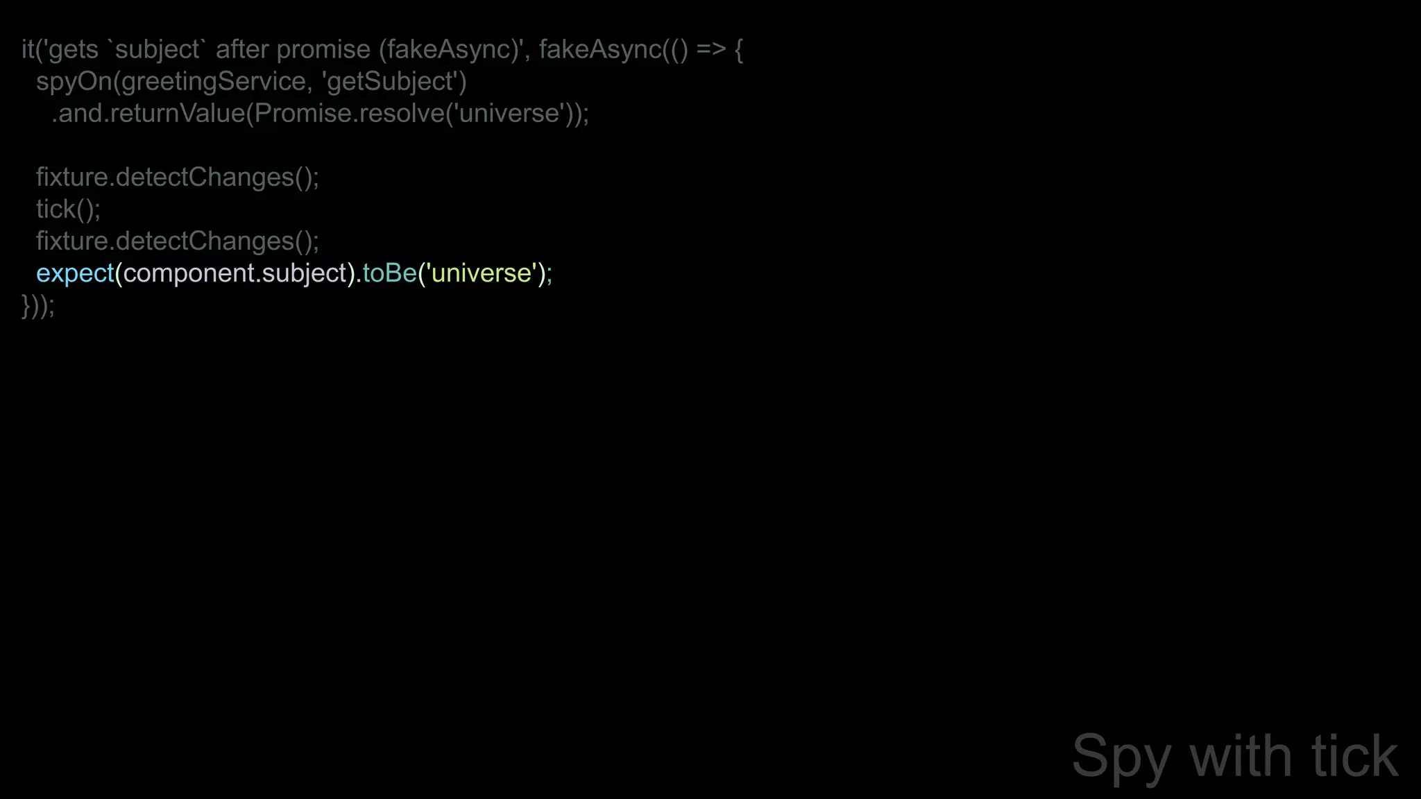 Spy with tick
it('gets `subject` after promise (fakeAsync)', fakeAsync(() => {
spyOn(greetingService, 'getSubject')
.and.returnValue(Promise.resolve('universe'));
fixture.detectChanges();
tick();
fixture.detectChanges();
expect(component.subject).toBe('universe');
}));
 