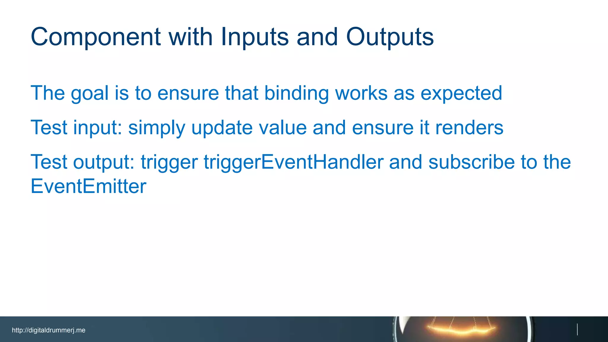 http://digitaldrummerj.me
Component with Inputs and Outputs
The goal is to ensure that binding works as expected
Test input: simply update value and ensure it renders
Test output: trigger triggerEventHandler and subscribe to
the EventEmitter
 