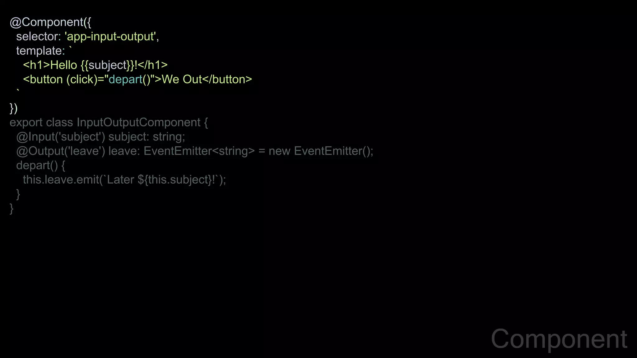 @Component({
selector: 'app-input-output',
template: `
<h1>Hello {{subject}}!</h1>
<button (click)="depart()">We Out</button>
`
})
export class InputOutputComponent {
@Input('subject') subject: string;
@Output('leave') leave: EventEmitter<string> = new EventEmitter();
depart() {
this.leave.emit(`Later ${this.subject}!`);
}
}
Component
 
