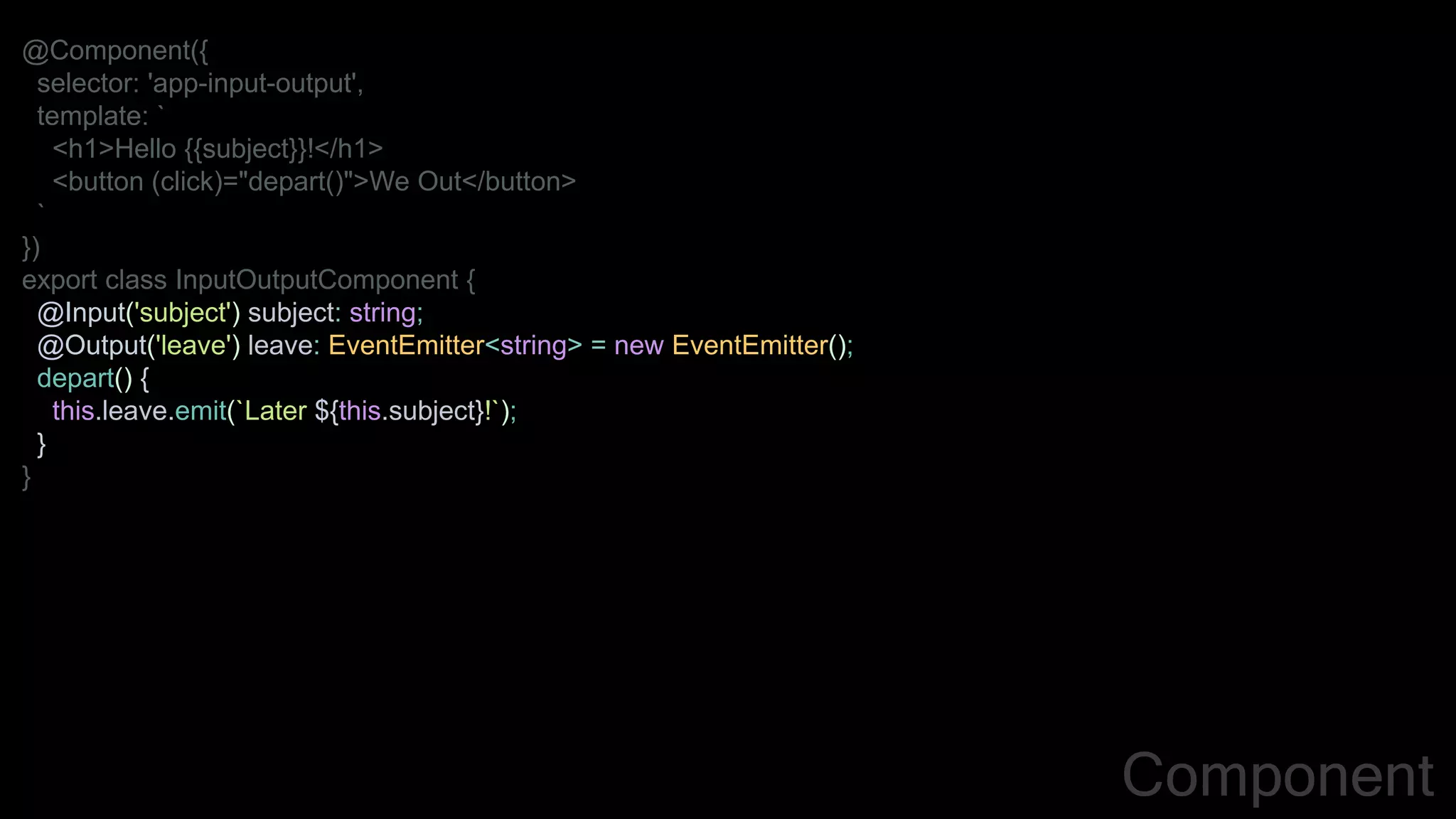 @Component({
selector: 'app-input-output',
template: `
<h1>Hello {{subject}}!</h1>
<button (click)="depart()">We Out</button>
`
})
export class InputOutputComponent {
@Input('subject') subject: string;
@Output('leave') leave: EventEmitter<string> = new EventEmitter();
depart() {
this.leave.emit(`Later ${this.subject}!`);
}
}
Component
 