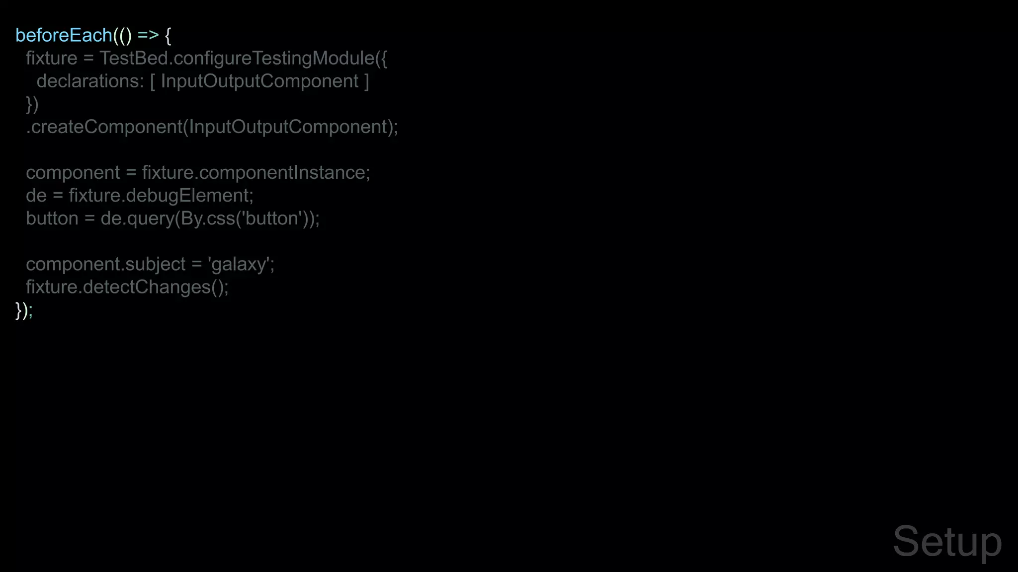 beforeEach(() => {
fixture = TestBed.configureTestingModule({
declarations: [ InputOutputComponent ]
})
.createComponent(InputOutputComponent);
component = fixture.componentInstance;
de = fixture.debugElement;
button = de.query(By.css('button'));
component.subject = 'galaxy';
fixture.detectChanges();
});
Setup
 