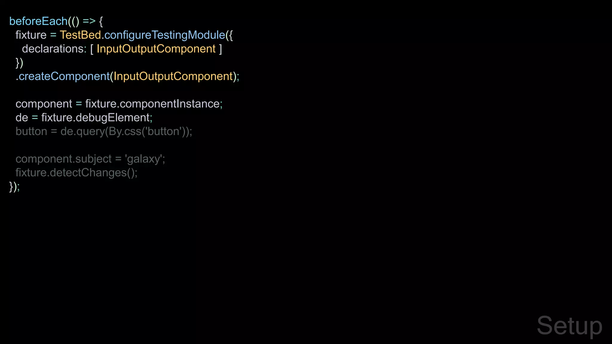 beforeEach(() => {
fixture = TestBed.configureTestingModule({
declarations: [ InputOutputComponent ]
})
.createComponent(InputOutputComponent);
component = fixture.componentInstance;
de = fixture.debugElement;
button = de.query(By.css('button'));
component.subject = 'galaxy';
fixture.detectChanges();
});
Setup
 