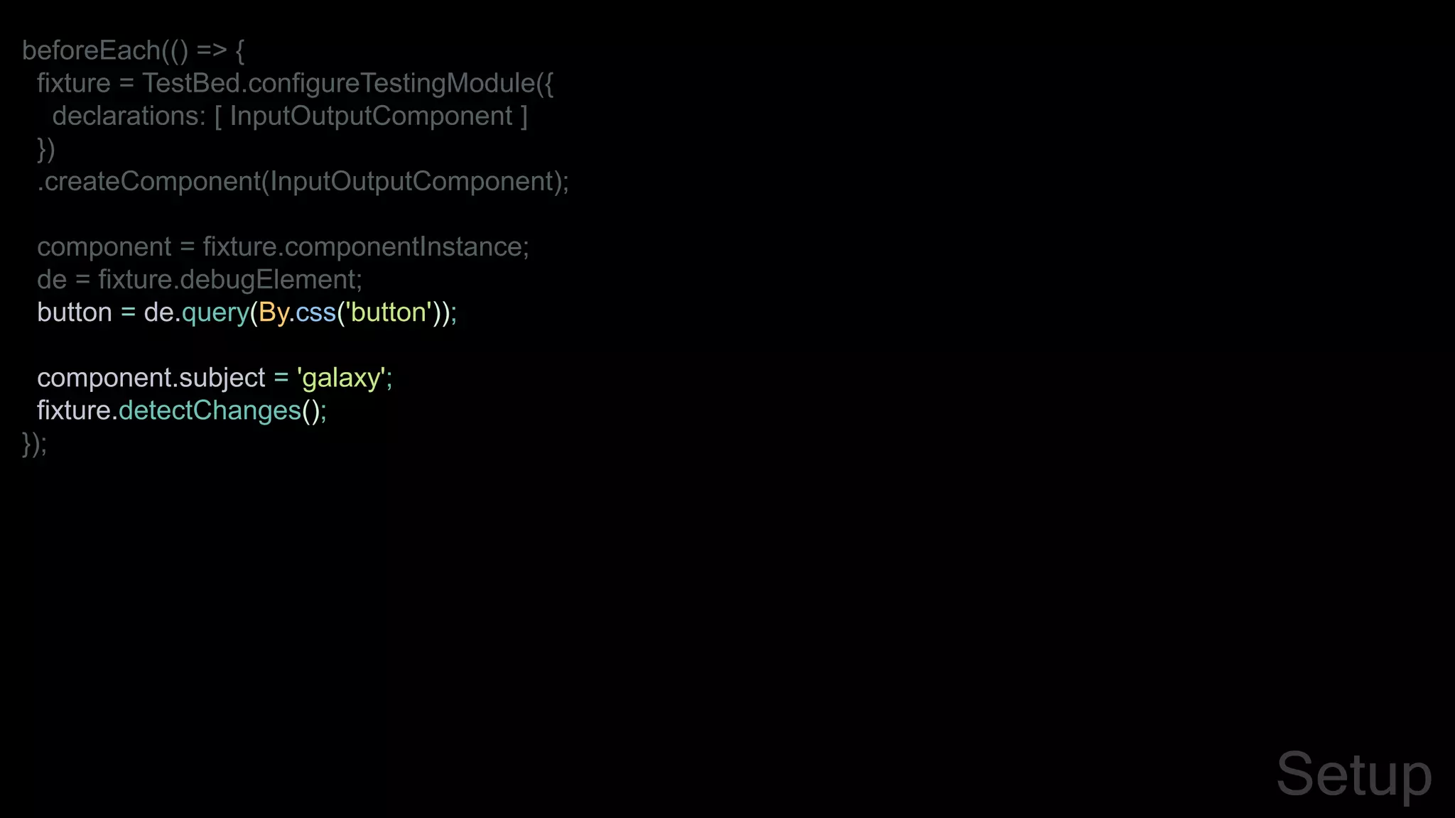 beforeEach(() => {
fixture = TestBed.configureTestingModule({
declarations: [ InputOutputComponent ]
})
.createComponent(InputOutputComponent);
component = fixture.componentInstance;
de = fixture.debugElement;
button = de.query(By.css('button'));
component.subject = 'galaxy';
fixture.detectChanges();
});
Setup
 