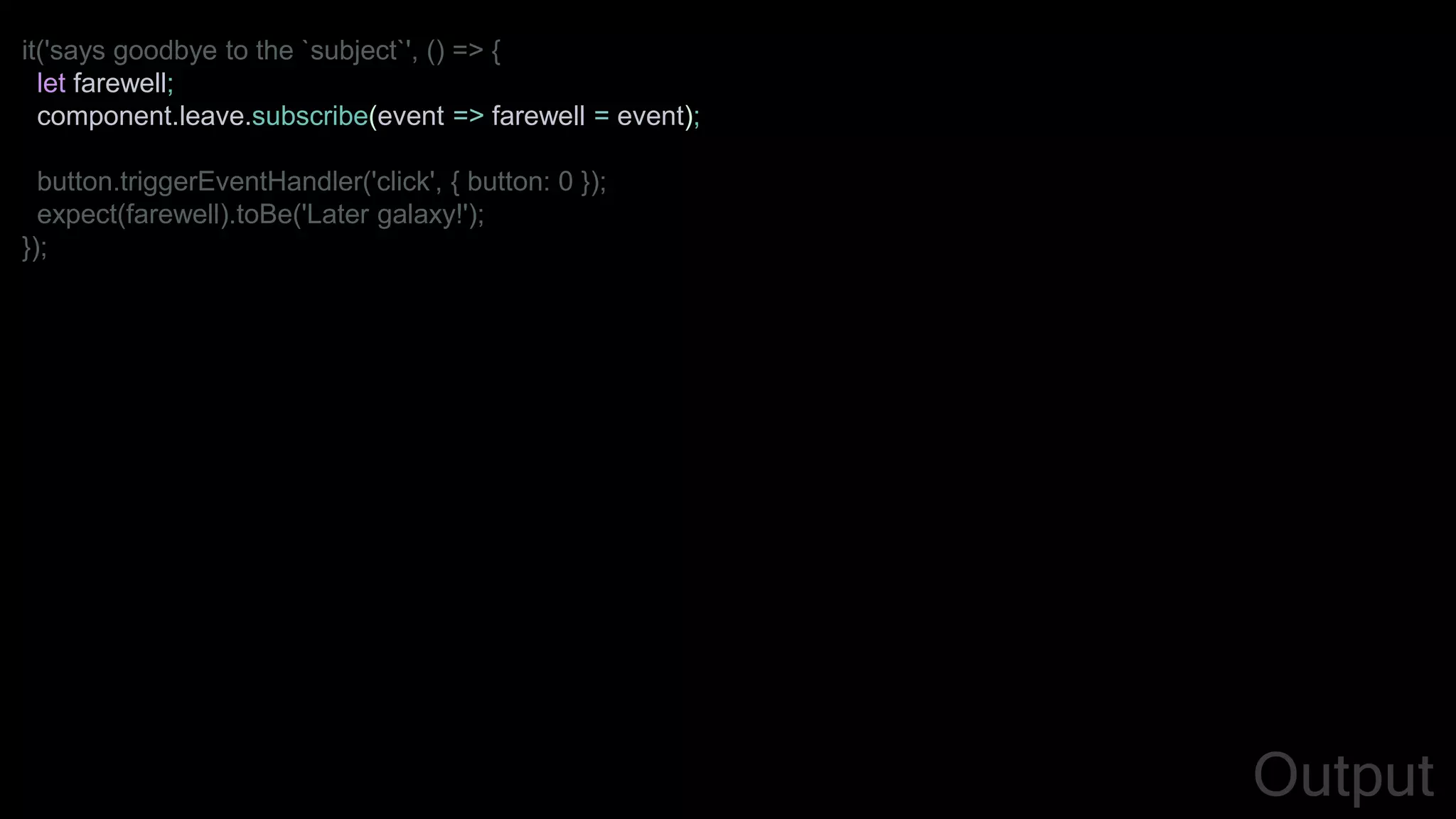 it('says goodbye to the `subject`', () => {
let farewell;
component.leave.subscribe(event => farewell = event);
button.triggerEventHandler('click', { button: 0 });
expect(farewell).toBe('Later galaxy!');
});
Output
 