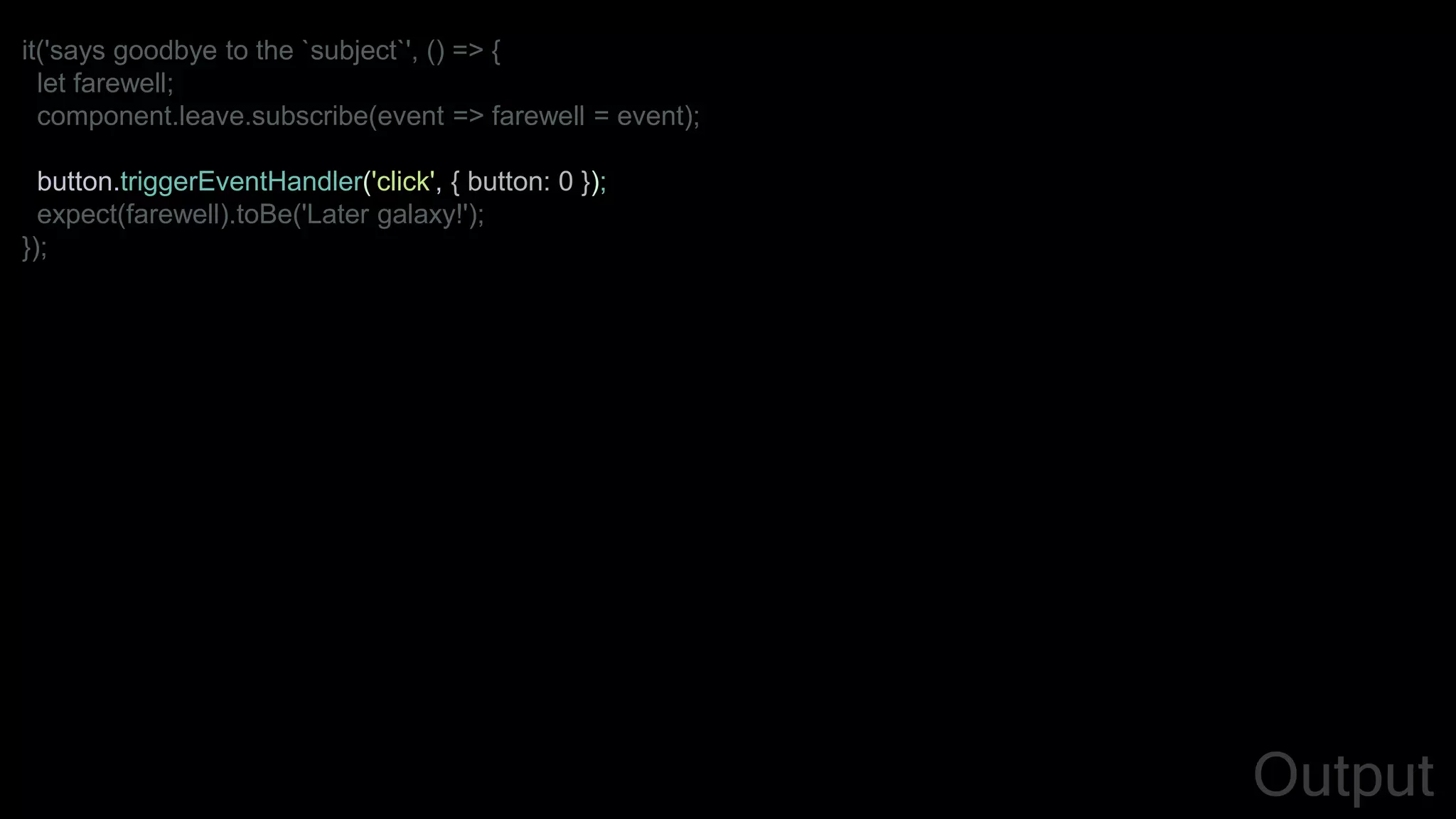 it('says goodbye to the `subject`', () => {
let farewell;
component.leave.subscribe(event => farewell = event);
button.triggerEventHandler('click', { button: 0 });
expect(farewell).toBe('Later galaxy!');
});
Output
 