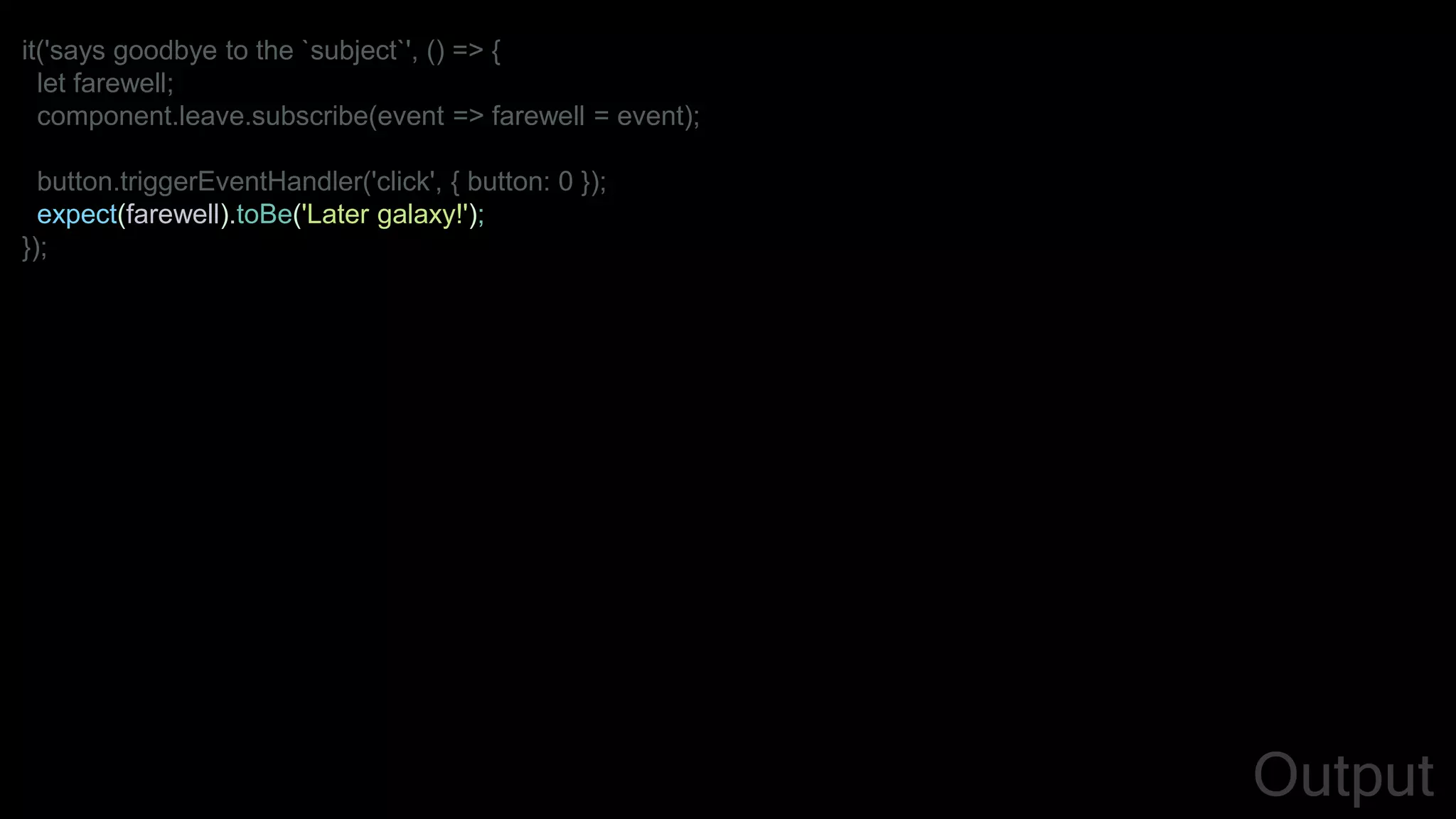 it('says goodbye to the `subject`', () => {
let farewell;
component.leave.subscribe(event => farewell = event);
button.triggerEventHandler('click', { button: 0 });
expect(farewell).toBe('Later galaxy!');
});
Output
 