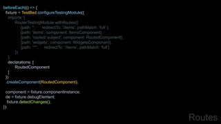 beforeEach(() => {
fixture = TestBed.configureTestingModule({
imports: [
RouterTestingModule.withRoutes([
{path: '', redirectTo: '/items', pathMatch: 'full' },
{path: 'items', component: ItemsComponent},
{path: 'routed/:subject', component: RoutedComponent},
{path: 'widgets', component: WidgetsComponent},
{path: '**', redirectTo: '/items', pathMatch: 'full'}
]);
],
declarations: [
RoutedComponent
]
})
.createComponent(RoutedComponent);
component = fixture.componentInstance;
de = fixture.debugElement;
fixture.detectChanges();
});
Routes
 