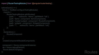 import { RouterTestingModule } from '@angular/router/testing';
beforeEach(() => {
fixture = TestBed.configureTestingModule({
imports: [
RouterTestingModule.withRoutes([
{path: '', redirectTo: '/items', pathMatch: 'full' },
{path: 'items', component: ItemsComponent},
{path: 'routed/:subject', component: RoutedComponent},
{path: 'widgets', component: WidgetsComponent},
{path: '**', redirectTo: '/items', pathMatch: 'full'}
]);
],
declarations: [
RoutedComponent
]
})
.createComponent(RoutedComponent);
component = fixture.componentInstance;
de = fixture.debugElement;
fixture.detectChanges();
}); Routes
 