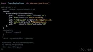 import { RouterTestingModule } from '@angular/router/testing';
beforeEach(() => {
fixture = TestBed.configureTestingModule({
imports: [
RouterTestingModule.withRoutes([
{path: '', redirectTo: '/items', pathMatch: 'full' },
{path: 'items', component: ItemsComponent},
{path: 'routed/:subject', component: RoutedComponent},
{path: 'widgets', component: WidgetsComponent},
{path: '**', redirectTo: '/items', pathMatch: 'full'}
]);
],
declarations: [
RoutedComponent
]
})
.createComponent(RoutedComponent);
component = fixture.componentInstance;
de = fixture.debugElement;
fixture.detectChanges();
}); Routes
 