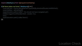 Location Check
import { fakeAsync } from '@angular/core/testing';
it('all items takes me home', fakeAsync(() => {
const allLinks = fixture.debugElement.queryAll(By.directive(RouterLinkWithHref));
const linkDes = allLinkDes[0];
expect(location.path()).toBe('', 'link should not have navigated yet');
linkDes.triggerEventHandler('click', { button: 0 });
tick();
expect(location.path()).toBe('/items');
}));
 