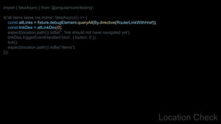 Location Check
import { fakeAsync } from '@angular/core/testing';
it('all items takes me home', fakeAsync(() => {
const allLinks = fixture.debugElement.queryAll(By.directive(RouterLinkWithHref));
const linkDes = allLinkDes[0];
expect(location.path()).toBe('', 'link should not have navigated yet');
linkDes.triggerEventHandler('click', { button: 0 });
tick();
expect(location.path()).toBe('/items');
}));
 