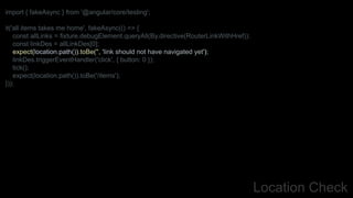 Location Check
import { fakeAsync } from '@angular/core/testing';
it('all items takes me home', fakeAsync(() => {
const allLinks = fixture.debugElement.queryAll(By.directive(RouterLinkWithHref));
const linkDes = allLinkDes[0];
expect(location.path()).toBe('', 'link should not have navigated yet');
linkDes.triggerEventHandler('click', { button: 0 });
tick();
expect(location.path()).toBe('/items');
}));
 