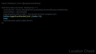 Location Check
import { fakeAsync } from '@angular/core/testing';
it('all items takes me home', fakeAsync(() => {
const allLinks = fixture.debugElement.queryAll(By.directive(RouterLinkWithHref));
const linkDes = allLinkDes[0];
expect(location.path()).toBe('', 'link should not have navigated yet');
linkDes.triggerEventHandler('click', { button: 0 });
tick();
expect(location.path()).toBe('/items');
}));
 