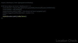 Location Check
import { fakeAsync } from '@angular/core/testing';
it('all items takes me home', fakeAsync(() => {
const allLinks = fixture.debugElement.queryAll(By.directive(RouterLinkWithHref));
const linkDes = allLinkDes[0];
expect(location.path()).toBe('', 'link should not have navigated yet');
linkDes.triggerEventHandler('click', { button: 0 });
tick();
expect(location.path()).toBe('/items');
}));
 