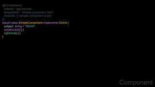@Component({
selector: 'app-service',
templateUrl: './simple.component.html',
styleUrls: ['./simple.component.scss']
})
export class SimpleComponent implements OnInit {
subject: string = "World";
constructor() { }
ngOnInit() { }
}
Component
 