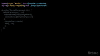 fixture
import { async, TestBed } from '@angular/core/testing';
import { SimpleComponent } from './simple.component';
describe('SimpleComponent', () => {
beforeEach(async(() => {
TestBed.configureTestingModule({
declarations: [SimpleComponent]
})
.compileComponents()
.then(() => {
});
}));
}
 