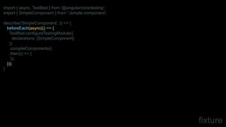 fixture
import { async, TestBed } from '@angular/core/testing';
import { SimpleComponent } from './simple.component';
describe('SimpleComponent', () => {
beforeEach(async(() => {
TestBed.configureTestingModule({
declarations: [SimpleComponent]
})
.compileComponents()
.then(() => {
});
}));
}
 