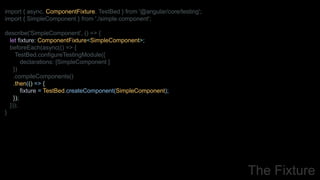 import { async, ComponentFixture, TestBed } from '@angular/core/testing';
import { SimpleComponent } from './simple.component';
describe('SimpleComponent', () => {
let fixture: ComponentFixture<SimpleComponent>;
beforeEach(async(() => {
TestBed.configureTestingModule({
declarations: [SimpleComponent ]
})
.compileComponents()
.then(() => {
fixture = TestBed.createComponent(SimpleComponent);
});
}));
}
The Fixture
 