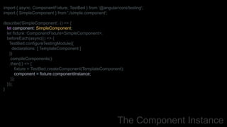 The Component Instance
import { async, ComponentFixture, TestBed } from '@angular/core/testing';
import { SimpleComponent } from './simple.component';
describe('SimpleComponent', () => {
let component: SimpleComponent;
let fixture: ComponentFixture<SimpleComponent>;
beforeEach(async(() => {
TestBed.configureTestingModule({
declarations: [ TemplateComponent ]
})
.compileComponents()
.then(() => {
fixture = TestBed.createComponent(TemplateComponent);
component = fixture.componentInstance;
});
}));
}
 